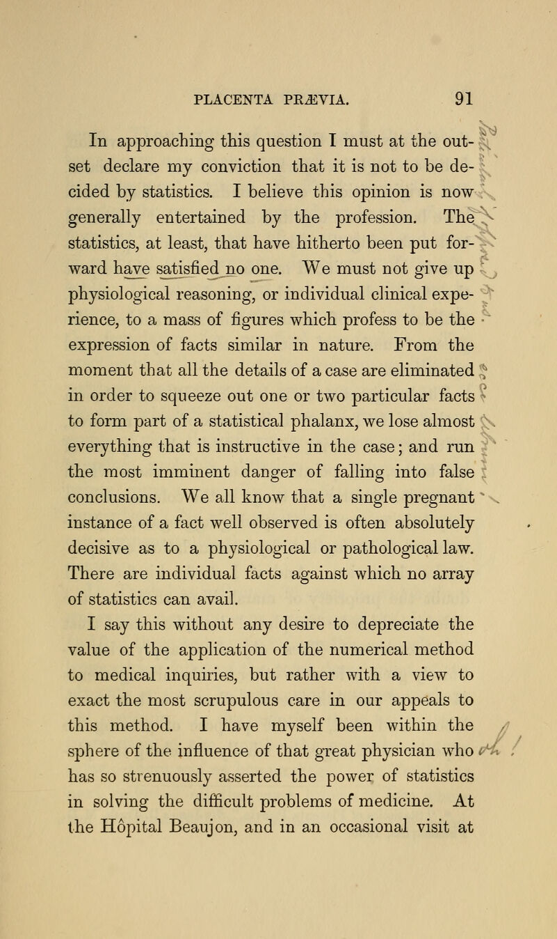 In approaching this question I must at the out- § set declare my conviction that it is not to be de- cided by statistics. I believe this opinion is now generally entertained by the profession. The > statistics, at least, that have hitherto been put for- ward have satisfied no one. We must not give up  physiological reasoning, or individual clinical expe- rience, to a mass of figures which profess to be the - expression of facts similar in nature. From the moment that all the details of a case are eliminated * in order to squeeze out one or two particular facts : to form part of a statistical phalanx, we lose almost £s everything that is instructive in the case; and run the most imminent danger of falling into false conclusions. We all know that a single pregnant * \ instance of a fact well observed is often absolutely decisive as to a physiological or pathological law. There are individual facts against which no array of statistics can avail. I say this without any desire to depreciate the value of the application of the numerical method to medical inquiries, but rather with a view to exact the most scrupulous care in our appeals to this method. I have myself been within the sphere of the influence of that great physician who en* ; has so strenuously asserted the power of statistics in solving the difficult problems of medicine. At the Hopital Beaujon, and in an occasional visit at