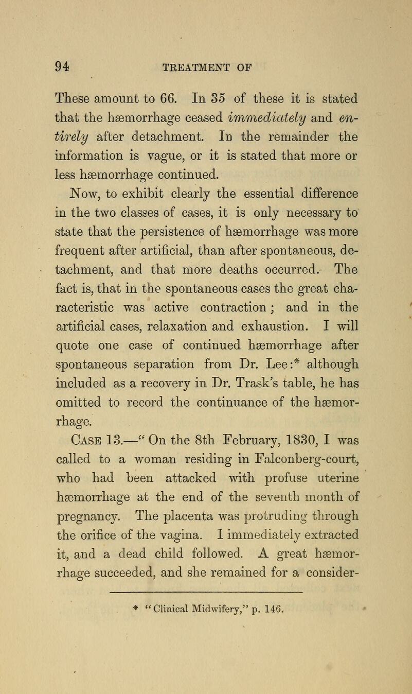These amount to 66. In 35 of these it is stated that the haemorrhage ceased immediately and en- tirely after detachment. In the remainder the information is vague, or it is stated that more or less haemorrhage continued. Now, to exhibit clearly the essential difference in the two classes of cases, it is only necessary to state that the persistence of haemorrhage was more frequent after artificial, than after spontaneous, de- tachment, and that more deaths occurred. The fact is, that in the spontaneous cases the great cha- racteristic was active contraction; and in the artificial cases, relaxation and exhaustion. I will quote one case of continued haemorrhage after spontaneous separation from Dr. Lee:* although included as a recovery in Dr. Trask's table, he has omitted to record the continuance of the haemor- rhage. Case 13.— On the 8th February, 1830, I was called to a woman residing in Falconberg-court, who had been attacked with profuse uterine haemorrhage at the end of the seventh month of pregnancy. The placenta was protruding through the orifice of the vagina. 1 immediately extracted it, and a dead child followed. A great haemor- rhage succeeded, and she remained for a consider- * Clinical Midwifery, p. 146.