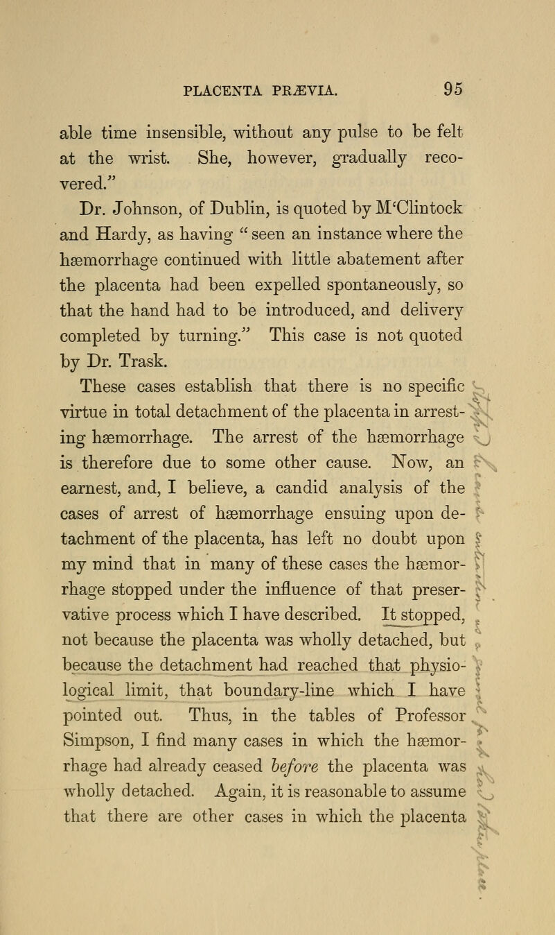 able time insensible, without any pulse to be felt at the wrist. She, however, gradually reco- vered/' Dr. Johnson, of Dublin, is quoted by M'Clintock and Hardy, as having  seen an instance where the haemorrhage continued with little abatement after the placenta had been expelled spontaneously, so that the hand had to be introduced, and delivery completed by turning/'' This case is not quoted by Dr. Trask. These cases establish that there is no specific virtue in total detachment of the placenta in arrest- ing haemorrhage. The arrest of the haemorrhage \j is therefore due to some other cause. Now, an i. earnest, and, I believe, a candid analysis of the cases of arrest of haemorrhage ensuing upon de- j tachment of the placenta, has left no doubt upon £ my mind that in many of these cases the haemor- > rhage stopped under the influence of that preser- j vative process which I have described. It stopped, not because the placenta was wholly detached, but ? because the detachment had reached that physio- logical limit, that boundary-line which I have j pointed out. Thus, in the tables of Professor, Simpson, I find many cases in which the haemor- j rhage had already ceased before the placenta was wholly detached. Again, it is reasonable to assume that there are other cases in which the placenta i