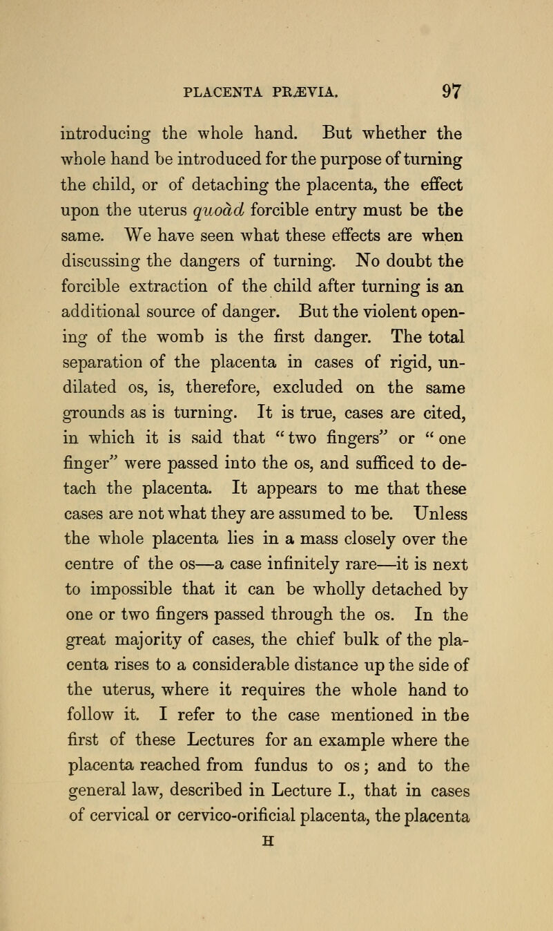 introducing the whole hand. But whether the whole hand be introduced for the purpose of turning the child, or of detaching the placenta, the effect upon the uterus quoad forcible entry must be the same. We have seen what these effects are when discussing the dangers of turning. No doubt the forcible extraction of the child after turning is an additional source of danger. But the violent open- ing of the womb is the first danger. The total separation of the placenta in cases of rigid, un- dilated os, is, therefore, excluded on the same grounds as is turning. It is true, cases are cited, in which it is said that  two fingers or  one finger were passed into the os, and sufficed to de- tach the placenta. It appears to me that these cases are not what they are assumed to be. Unless the whole placenta lies in a mass closely over the centre of the os—a case infinitely rare—it is next to impossible that it can be wholly detached by one or two fingers passed through the os. In the great majority of cases, the chief bulk of the pla- centa rises to a considerable distance up the side of the uterus, where it requires the whole hand to follow it. I refer to the case mentioned in the first of these Lectures for an example where the placenta reached from fundus to os; and to the general law, described in Lecture L, that in cases of cervical or cervico-orificial placenta, the placenta H