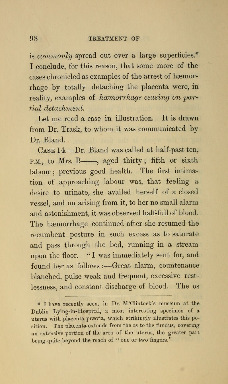 is commonly spread out over a large superficies.* I conclude, for this reason, that some more of the cases chronicled as examples of the arrest of haemor- rhage by totally detaching the placenta were, in reality, examples of haemorrhage ceasing on par- tial detachment Let me read a case in illustration. It is drawn from Dr. Trask, to whom it was communicated by Dr. Bland. Case 14,—Dr. Bland was called at half-past ten, P.M., to Mrs. B , aged thirty; fifth or sixth labour ; previous good health. The first intima- tion of approaching labour was, that feeling a desire to urinate, she availed herself of a closed vessel, and on arising from it, to her no small alarm and astonishment, it was observed half-full of blood. The haemorrhage continued after she resumed the recumbent posture in such excess as to saturate and pass through the bed, running in a stream upon the floor.  I was immediately sent for, and found her as follows :—Great alarm, countenance blanched, pulse weak and frequent, excessive rest- lessness, and constant discharge of blood. The os * I have recently seen, in Dr. M'Clintock's museum at the Dublin Lying-in-Hospital, a most interesting specimen of a uterus with placenta prsevia, which strikingly illustrates this po- sition. The placenta extends from the os to the fundus, covering an extensive portion of the area of the uterus, the greater part being quite beyond the reach of one or two fingers.
