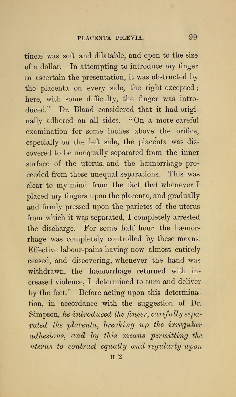 tineas was soft and dilatable, and open to the size of a dollar. In attempting to introduce my finger to ascertain the presentation, it was obstructed by the placenta on every side, the right excepted; here, with some difficulty, the finger was intro- duced. Dr. Bland considered that it had origi- nally adhered on all sides. On a more careful examination for some inches above the orifice, especially on the left side, the placenta was dis- covered to be unequally separated from the inner surface of the uterus, and the haemorrhage pro- ceeded from these unequal separations. This was clear to my mind from the fact that whenever I placed my fingers upon the placenta, and gradually and firmly pressed upon the parietes of the uterus from which it was separated, I completely arrested the discharge. For some half hour the haemor- rhage was completely controlled by these means. Effective labour-pains having now almost entirely ceased, and discovering, whenever the hand was withdrawn, the haemorrhage returned with in- creased violence, I determined to turn and deliver by the feet. Before acting upon this determina- tion, in accordance with the suggestion of Dr. Simpson, he introduced the finger, carefully sepa- rated the placenta, breaking up the irregular adhesions, and by this means permitting the uterus to contract equally and regularly upon H 2