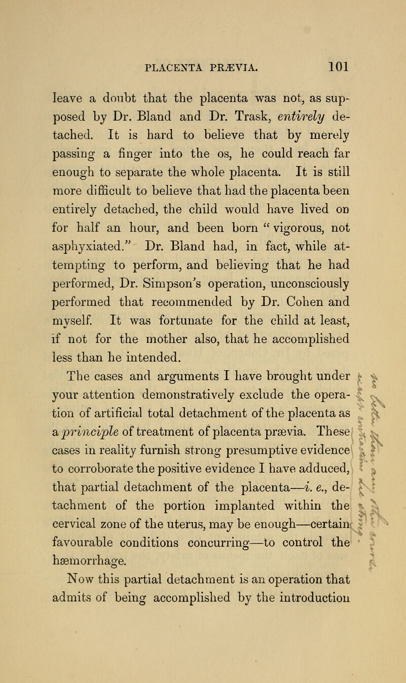 leave a doubt that the placenta was not, as sup- posed by Dr. Bland and Dr. Trask, entirely de- tached. It is hard to believe that by merely passing a finger into the os, he could reach far enough to separate the whole placenta. It is still more difficult to believe that had the placenta been entirely detached, the child would have lived on for half an hour, and been born  vigorous, not asphyxiated. Dr. Bland had, in fact, while at- tempting to perform, and believing that he had performed, Dr. Simpson's operation, unconsciously performed that recommended by Dr. Cohen and myself. It was fortunate for the child at least, if not for the mother also, that he accomplished less than he intended. The cases and arguments I have brought under £ * your attention demonstratively exclude the opera- tion of artificial total detachment of the placenta as a principle of treatment of placenta praavia. These cases in reality furnish strong presumptive evidence to corroborate the positive evidence I have adduced, that partial detachment of the placenta—i. e.} de tachment of the portion implanted within th cervical zone of the uterus, may be enough—certain favourable conditions concurring—to control the haemorrhage. Now this partial detachment is an operation that admits of being accomplished by the introduction dn