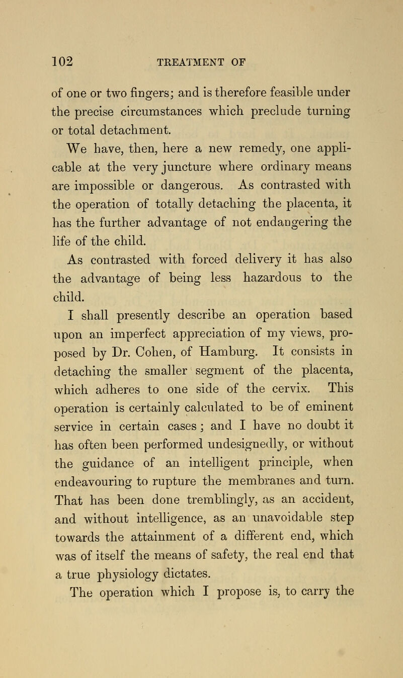 of one or two fingers; and is therefore feasible under the precise circumstances which preclude turning or total detachment. We have, then, here a new remedy, one appli- cable at the very juncture where ordinary means are impossible or dangerous. As contrasted with the operation of totally detaching the placenta, it has the further advantage of not endangering the life of the child. As contrasted with forced delivery it has also the advantage of being less hazardous to the child. I shall presently describe an operation based upon an imperfect appreciation of my views, pro- posed by Dr. Cohen, of Hamburg. It consists in detaching the smaller segment of the placenta, which adheres to one side of the cervix. This operation is certainly calculated to be of eminent service in certain cases ; and I have no doubt it has often been performed undesignedly, or without the guidance of an intelligent principle, when endeavouring to rupture the membranes and turn. That has been done tremblingly, as an accident, and without intelligence, as an unavoidable step towards the attainment of a different end, which was of itself the means of safety, the real end that a true physiology dictates. The operation which I propose is, to carry the