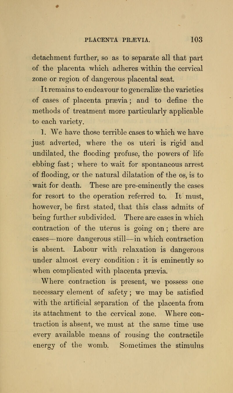 detachment further, so as to separate all that part of the placenta which adheres within the cervical zone or region of dangerous placental seat. It remains to endeavour to generalize the varieties of cases of placenta prasvia; and to define the methods of treatment more particularly applicable to each variety. 1. We have those terrible cases to which we have just adverted, where the os uteri is rigid and undilated, the flooding profuse, the powers of life ebbing fast; where to wait for spontaneous arrest of flooding, or the natural dilatation of the os, is to wait for death. These are pre-eminently the cases for resort to the operation referred to. It must, however, be first stated, that this class admits of being further subdivided. There are cases in which contraction of the uterus is going on; there are cases—more dangerous still—in which contraction is absent. Labour with relaxation is dangerous under almost every condition : it is eminently so when complicated with placenta praevia. Where contraction is present, we possess one necessary element of safety; we may be satisfied with the artificial separation of the placenta from its attachment to the cervical zone. Where con- traction is absent, we must at the same time use every available means of rousing the contractile energy of the womb. Sometimes the stimulus