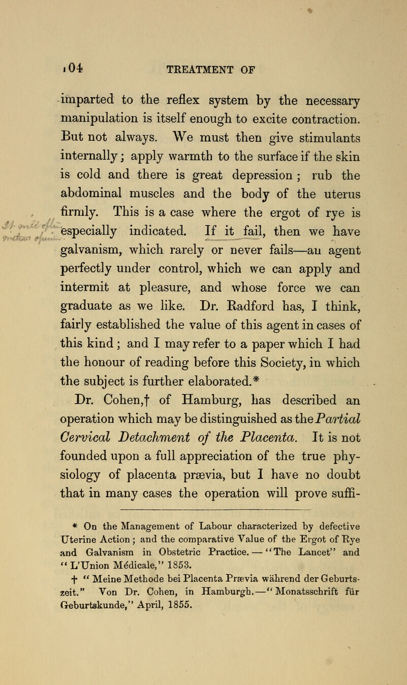 imparted to the reflex system by the necessary manipulation is itself enough to excite contraction. But not always. We must then give stimulants internally; apply warmth to the surface if the skin is cold and there is great depression ; rub the abdominal muscles and the body of the uterus firmly. This is a case where the ergot of rye is especially indicated. If it fail, then we have galvanism, which rarely or never fails—an agent perfectly under control, which we can apply and intermit at pleasure, and whose force we can graduate as we like. Dr. Kadford has, I think, fairly established the value of this agent in cases of this kind; and I may refer to a paper which I had the honour of reading before this Society, in which the subject is further elaborated.* Dr. Cohen,f of Hamburg, has described an operation which may be distinguished as the Partial Cervical Detachment of the Placenta. It is not founded upon a full appreciation of the true phy- siology of placenta prsevia, but I have no doubt that in many cases the operation will prove suffi- * On the Management of Labour characterized by defective Uterine Action ; and the comparative Value of the Ergot of Rye and Galvanism in Obstetric Practice. — The Lancet and  L'Union Mddicale, 1853. +  Meine Methode bei Placenta Praevia wahrend der Geburts- zeit. Von Dr. Cohen, in Hamburgh.— Monatsschrift fur G-eburtskunde, April, 1855.