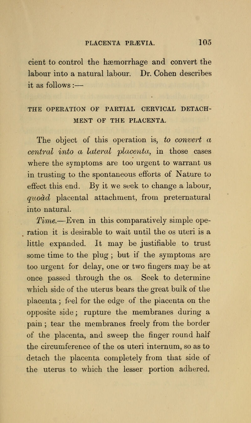 cient to control the haemorrhage and convert the labour into a natural labour. Dr. Cohen describes it as follows :— THE OPERATION OF PARTIAL CERVICAL DETACH- MENT OF THE PLACENTA. The object of this operation is, to convert a central into a lateral placenta,, in those cases where the symptoms are too urgent to warrant us in trusting to the spontaneous efforts of Nature to effect this end. By it we seek to change a labour, quoad placental attachment, from preternatural into natural. Time.—Even in this comparatively simple ope- ration it is desirable to wait until the os uteri is a little expanded. It may be justifiable to trust some time to the plug ; but if the symptoms are too urgent for delay, one or two fingers may be at once passed through the os. Seek to determine which side of the uterus bears the great bulk of the placenta; feel for the edge of the placenta on the opposite side; rupture the membranes during a pain ; tear the membranes freely from the border of the placenta, and sweep the finger round half the circumference of the os uteri internum, so as to detach the placenta completely from that side of the uterus to which the lesser portion adhered.