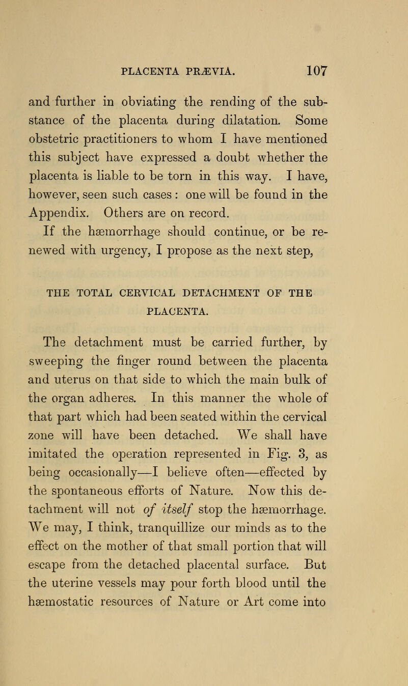 and further in obviating the rending of the sub- stance of the placenta during dilatation. Some obstetric practitioners to whom I have mentioned this subject have expressed a doubt whether the placenta is liable to be torn in this way. I have, however, seen such cases : one will be found in the Appendix. Others are on record. If the haemorrhage should continue, or be re- newed with urgency, I propose as the next step, THE TOTAL CERVICAL DETACHMENT OF THE PLACENTA. The detachment must be carried further, by sweeping the finger round between the placenta and uterus on that side to which the main bulk of the organ adheres. In this manner the whole of that part which had been seated within the cervical zone will have been detached. We shall have imitated the operation represented in Fig. 3, as being occasionally—I believe often—effected by the spontaneous efforts of Nature. Now this de- tachment will not of itself stop the haemorrhage. We may, I think, tranquillize our minds as to the effect on the mother of that small portion that will escape from the detached placental surface. But the uterine vessels may pour forth blood until the haemostatic resources of Nature or Art come into