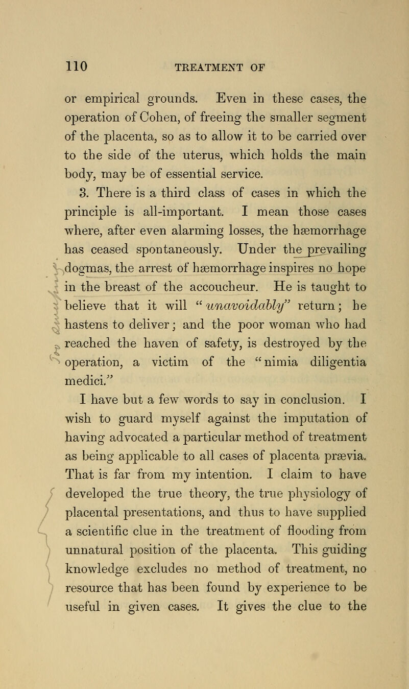 or empirical grounds. Even in these cases, the operation of Cohen, of freeing the smaller segment of the placenta, so as to allow it to be carried over to the side of the uterus, which holds the main body, may be of essential service. 3. There is a third class of cases in which the principle is all-important. I mean those cases where, after even alarming losses, the hemorrhage has ceased spontaneously. Under the prevailing dogmas, the arrest of haemorrhage inspires no hope in the breast of the accoucheur. He is taught to believe that it will  unavoidably return; he hastens to deliver; and the poor woman who had . reached the haven of safety, is destroyed by the *> operation, a victim of the  nimia diligentia medici/' I have but a few words to say in conclusion. I wish to guard myself against the imputation of having advocated a particular method of treatment as being applicable to all cases of placenta prsevia. That is far from my intention. I claim to have developed the true theory, the true physiology of placental presentations, and thus to have supplied a scientific clue in the treatment of flooding from unnatural position of the placenta. This guiding knowledge excludes no method of treatment, no resource that has been found by experience to be useful in given cases. It gives the clue to the