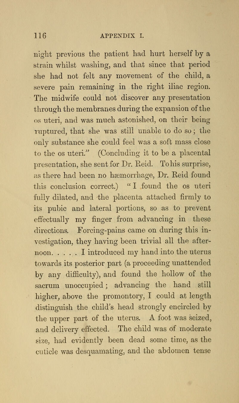 night previous the patient had hurt herself by a strain whilst washing, and that since that period she had not felt any movement of the child, a severe pain remaining in the right iliac region. The midwife could not discover any presentation through the membranes during the expansion of the os uteri, and was much astonished, on their being ruptured, that she was still unable to do so; the only substance she could feel was a soft mass close to the os uteri/' (Concluding it to be a placental presentation, she sent for Dr. Reid. To his surprise, as there had been no haemorrhage, Dr. Reid found this conclusion correct.) I found the os uteri fully dilated, and the placenta attached firmly to its pubic and lateral portions, so as to prevent effectually my finger from advancing in these directions. Forcing-pains came on during this in- vestigation, they having been trivial all the after- noon I introduced my hand into the uterus towards its posterior part (a proceeding unattended by any difficulty), and found the hollow of the sacrum unoccupied; advancing the hand still higher, above the promontory, I could at length distinguish the child's head strongly encircled by the upper part of the uterus. A foot was seized, and delivery effected. The child was of moderate size, had evidently been dead some time, as the cuticle was desquamating, and the abdomen tense
