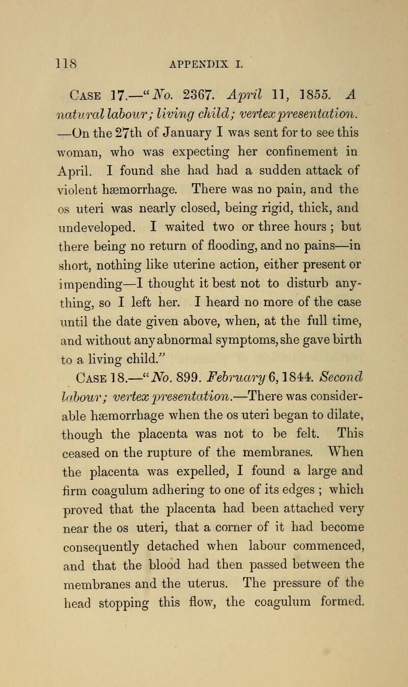 Case 17.—iVro. 2367. April 11, 1855. A naturallabour; living child; vertex presentation. —On the 27th of January I was sent for to see this woman, who was expecting her confinement in April. I found she had had a sudden attack of violent haemorrhage. There was no pain, and the os uteri was nearly closed, being rigid, thick, and undeveloped. I waited two or three hours ; but there being no return of flooding, and no pains—in short, nothing like uterine action, either present or impending—I thought it best not to disturb any- thing, so I left her. I heard no more of the case until the date given above, when, at the full time, and without any abnormal symptoms, she gave birth to a living child. Case 18.—No. 899. February 6,1844. Second labour; vertex 'presentation.—There was consider- able haemorrhage when the os uteri began to dilate, though the placenta was not to be felt. This ceased on the rupture of the membranes. When the placenta was expelled, I found a large and firm coagulum adhering to one of its edges ; which proved that the placenta had been attached very near the os uteri, that a corner of it had become consequently detached when labour commenced, and that the blood had then passed between the membranes and the uterus. The pressure of the head stopping this flow, the coagulum formed.