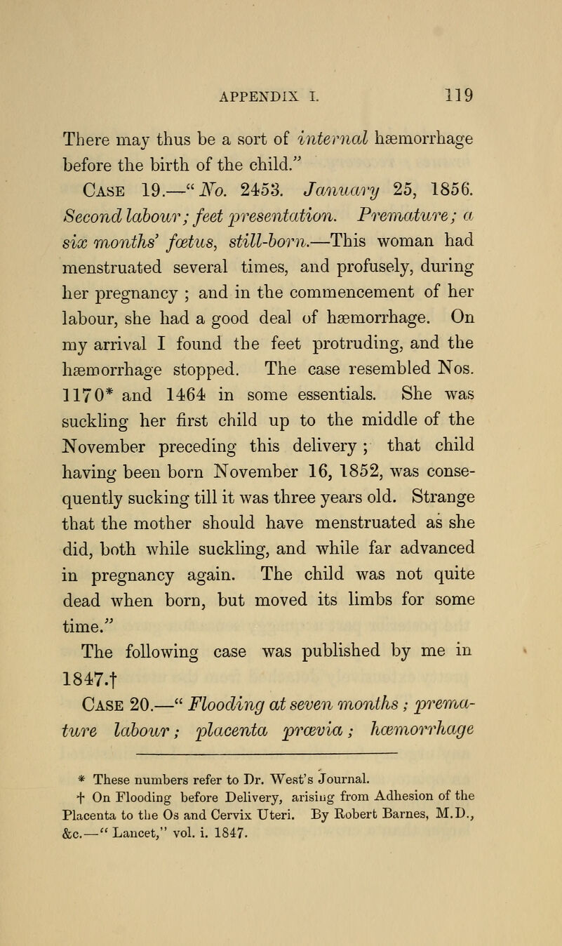 There may thus be a sort of internal haemorrhage before the birth of the child/' Case 19.—Fo. 2453. January 25, 1856. Second labour; feet presentation. Premature; a six months' foetus, still-born.—This woman had menstruated several times, and profusely, during her pregnancy ; and in the commencement of her labour, she had a good deal of haemorrhage. On my arrival I found the feet protruding, and the haemorrhage stopped. The case resembled Nos. 1170* and 1464 in some essentials. She was suckling her first child up to the middle of the November preceding this delivery ; that child having been born November 16, 1852, was conse- quently sucking till it was three years old. Strange that the mother should have menstruated as she did, both while suckling, and while far advanced in pregnancy again. The child was not quite dead when bora, but moved its limbs for some time. The following case was published by me in 1847-t Case 20.— Flooding at seven months; prema- ture labour; placenta prcevia; haemorrhage * These numbers refer to Dr. West's Journal. t On Flooding before Delivery, arising from Adhesion of the Placenta to the Os and Cervix Uteri. By Robert Barnes, M.D., &c—Lancet, vol. i. 1847.