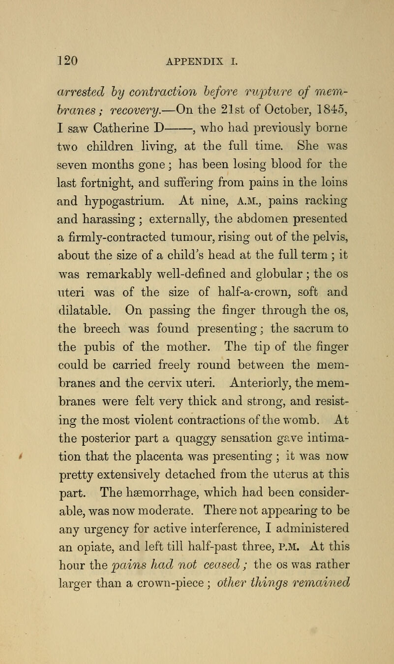 arrested by contraction before rwpture of mem- branes; recovery.—On the 21st of October, 1845, I saw Catherine D , who had previously borne two children living, at the full time. She was seven months gone; has been losing blood for the last fortnight, and suffering from pains in the loins and hypogastrium. At nine, A.M., pains racking and harassing ; externally, the abdomen presented a firmly-contracted tumour, rising out of the pelvis, about the size of a child's head at the full term ; it was remarkably well-defined and globular ; the os uteri was of the size of half-a-crown, soft and dilatable. On passing the finger through the os, the breech was found presenting; the sacrum to the pubis of the mother. The tip of the finger could be carried freely round between the mem- branes and the cervix uteri. Anteriorly, the mem- branes were felt very thick and strong, and resist- ing the most violent contractions of the womb. At the posterior part a quaggy sensation gave intima- tion that the placenta was presenting ; it was now pretty extensively detached from the uterus at this part. The hsemorrhage, which had been consider- able, was now moderate. There not appearing to be any urgency for active interference, I administered an opiate, and left till half-past three, P.M. At this hour the pains had not ceased ; the os was rather larger than a crown-piece ; oilier things remained