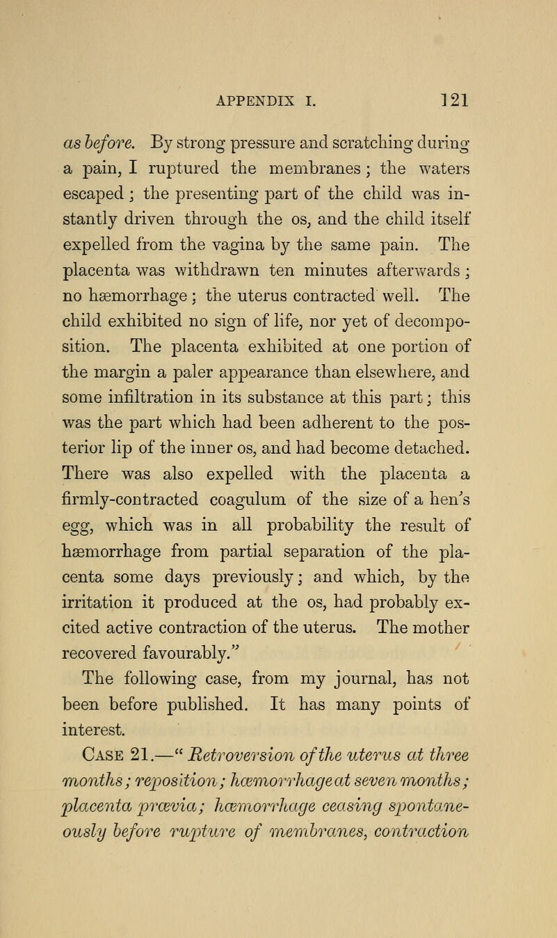 as before. By strong pressure and scratching during a pain, I ruptured the membranes ; the waters escaped; the presenting part of the child was in- stantly driven through the os; and the child itself expelled from the vagina by the same pain. The placenta was withdrawn ten minutes afterwards; no haemorrhage : the uterus contracted well. The child exhibited no sign of life, nor yet of decompo- sition. The placenta exhibited at one portion of the margin a paler appearance than elsewhere, and some infiltration in its substance at this part; this was the part which had been adherent to the pos- terior lip of the inner os, and had become detached. There was also expelled with the placenta a firmly-contracted coagulum of the size of a hen's egg, which was in all probability the result of haemorrhage from partial separation of the pla- centa some days previously; and which, by the irritation it produced at the os, had probably ex- cited active contraction of the uterus. The mother recovered favourably.''' The following case, from my journal, has not been before published. It has many points of interest. Case 21.— Retroversion of the uterus at three months; reposition; hcemorrhageat seven months; placenta prosvia; hemorrhage ceasing spontane- ously before rupture of membranes, contraction