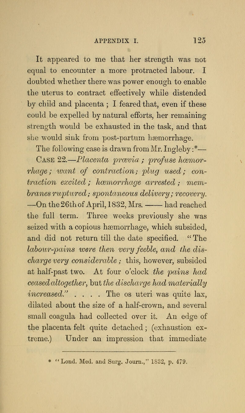 It appeared to me that her strength was not equal to encounter a more protracted labour. I doubted whether there was power enough to enable the uterus to contract effectively while distended by child and placenta ; I feared that, even if these could be expelled by natural efforts, her remaining strength would be exhausted in the task, and that she would sink from post-partum haemorrhage. The following case is drawn from Mr. Ingleby :*— Case 22.—Placenta prosvia ; profuse haemor- rhage; want of contraction; plug used; con- traction excited ; haemorrhage arrested ; mem- branes ruptured; spontaneous delivery ; recovery. —On the26th of April, 1832, Mrs. had reached the full term. Three weeks previously she was seized with a copious haemorrhage, which subsided, and did not return till the date specified. The labour-pains were then very feeble, and the dis- charge very considerable; this, however, subsided at half-past two. At four o'clock the pains had ceased altogether, but the discharge had materially increased!' .... The os uteri was quite lax, dilated about the size of a half-crown, and several small coagula had collected over it. An edge of the placenta felt quite detached; (exhaustion ex- treme.) Under an impression that immediate * Lond. Med. and Surg. Journ., 1832, p. 479.
