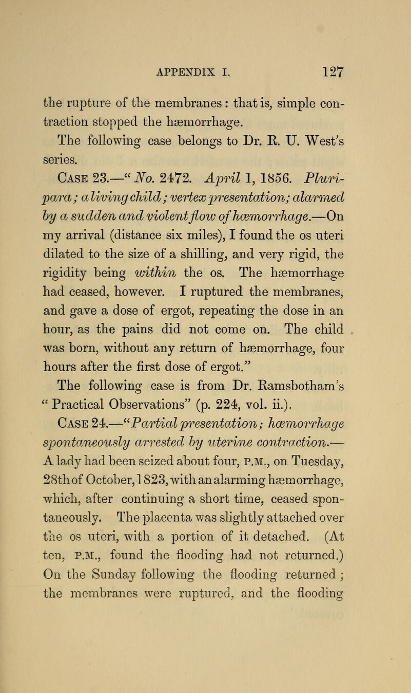 the rupture of the membranes : that is, simple con- traction stopped the haemorrhage. The following case belongs to Dr. R. U. West's series. Case 23.— No. 2472. April 1, 1856. Pluri- para; aliving child ; vertex presentation; alarmed by a sudden and violent flow of haemorrhage.—On my arrival (distance six miles), I found the os uteri dilated to the size of a shilling, and very rigid, the rigidity being within the os. The haemorrhage had ceased, however. I ruptured the membranes, and gave a dose of ergot, repeating the dose in an hour, as the pains did not come on. The child was born, without any return of haemorrhage, four hours after the first dose of ergot. The following case is from Dr. Ramsbotham's Practical Observations (p. 224, vol. ii.). Case 24.—Partialpresentation; haemorrhage spontaneously arrested by uterine contraction.— A lady had been seized about four, p.m., on Tuesday, 28th of October, 1823, with an alarming haemorrhage, which, after continuing a short time, ceased spon- taneously. The placenta was slightly attached over the os uteri, wTith a portion of it detached. (At ten, P.M., found the flooding had not returned.) On the Sunday following the flooding returned ; the membranes were ruptured, and the flooding