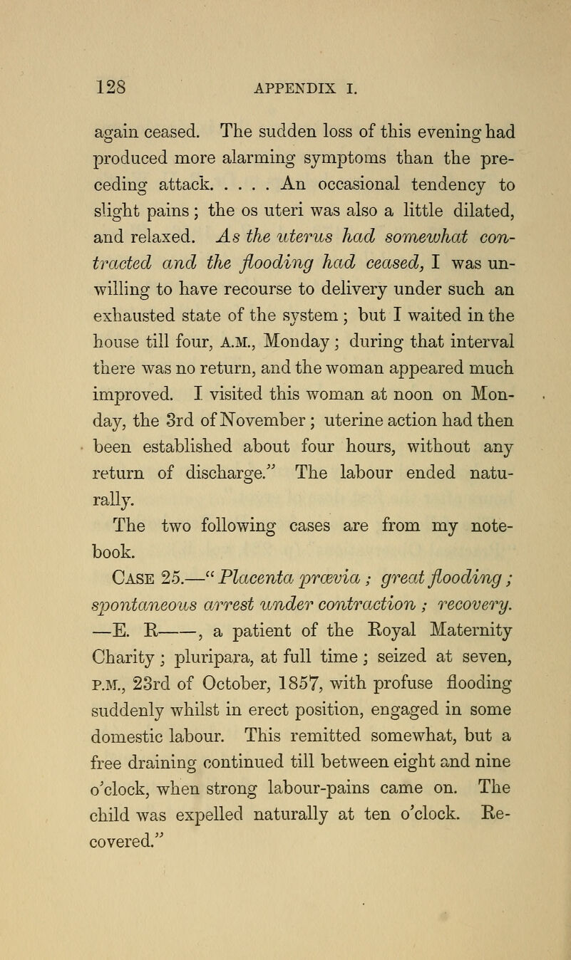 again ceased. The sudden loss of this evening had produced more alarming symptoms than the pre- ceding attack An occasional tendency to slight pains; the os uteri was also a little dilated, and relaxed. As the uterus had somewhat con- tracted and the flooding had ceased, I was un- willing to have recourse to delivery under such an exhausted state of the system ; but I waited in the house till four, A.M., Monday; during that interval there was no return, and the woman appeared much improved. I visited this woman at noon on Mon- day, the 3rd of November; uterine action had then been established about four hours, without any return of discharge/' The labour ended natu- rally. The two following cases are from my note- book. Case 25.— Placenta prazvia; great flooding; spontaneous arrest under contraction ; recovery. —E. R , a patient of the Royal Maternity Charity; pluripara, at full time; seized at seven, P.M., 23rd of October, 1857, with profuse flooding suddenly whilst in erect position, engaged in some domestic labour. This remitted somewhat, but a free draining continued till between eight and nine o'clock, when strong labour-pains came on. The child was expelled naturally at ten o'clock. Re- covered.