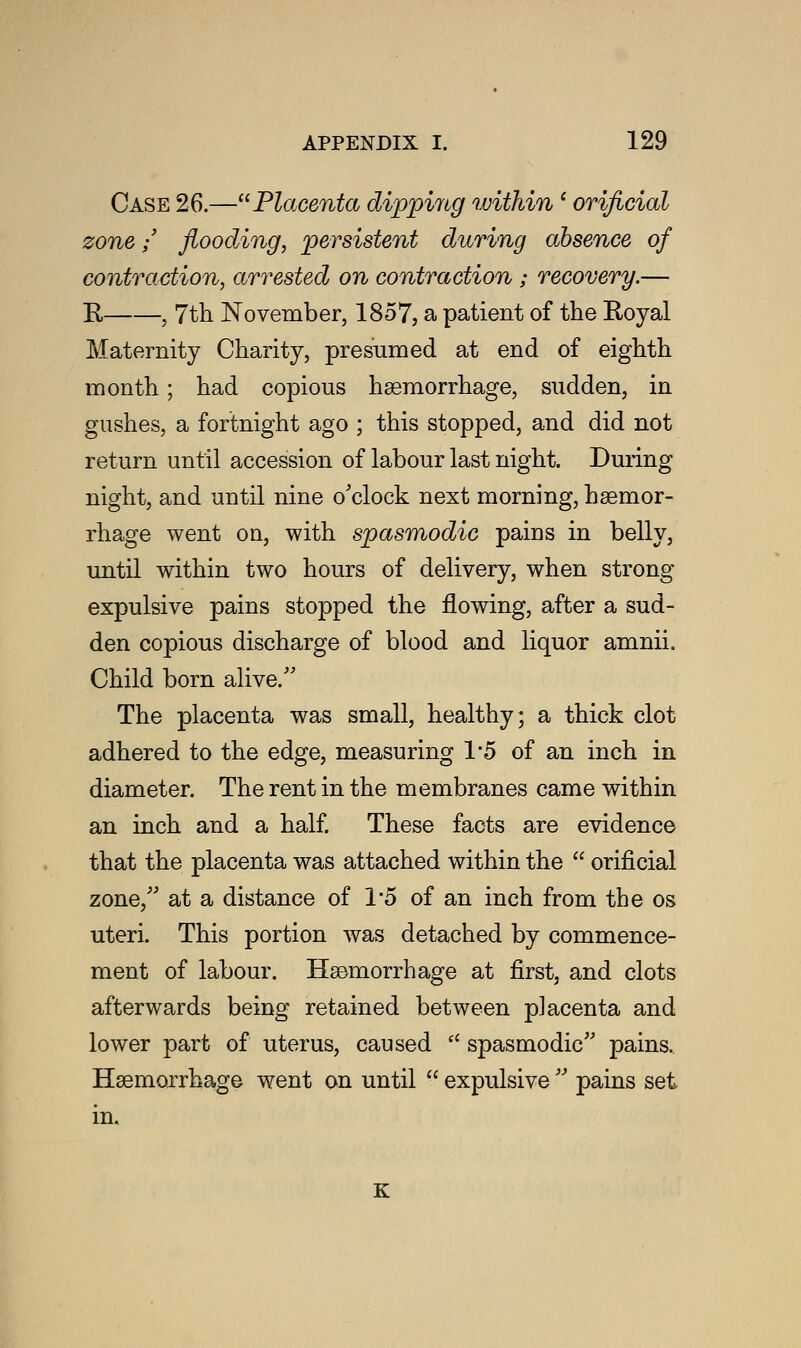 Case 26.—Placenta dippi/rtg within' orificial zone; flooding, persistent during absence of contraction, arrested on contraction ; recovery.— R , 7th November, 1857, a patient of the Royal Maternity Charity, presumed at end of eighth month; had copious haemorrhage, sudden, in gushes, a fortnight ago ; this stopped, and did not return until accession of labour last night. During night, and until nine o'clock next morning, haemor- rhage went on, with spasmodic pains in belly, until within two hours of delivery, when strong expulsive pains stopped the flowing, after a sud- den copious discharge of blood and liquor amnii. Child born alive. The placenta was small, healthy; a thick clot adhered to the edge, measuring 1*5 of an inch in diameter. The rent in the membranes came within an inch and a half. These facts are evidence that the placenta was attached within the  orificial zone/' at a distance of 1*5 of an inch from the os uteri. This portion was detached by commence- ment of labour. Haemorrhage at first, and clots afterwards being retained between placenta and lower part of uterus, caused fl spasmodic pains. Haemorrhage went on until  expulsive  pains set in.