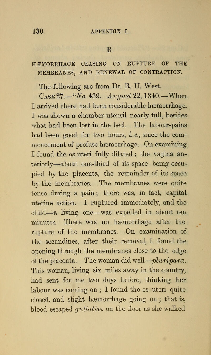 B. HEMORRHAGE CEASING ON RUPTURE OF THE MEMBRANES, AND RENEWAL OF CONTRACTION. The following are from Dr. R XJ. West. Case 27.—Mo. 439. August 22,1840.—When I arrived there had been considerable hemorrhage. I was shown a chamber-utensil nearly full, besides what had been lost in the bed. The labour-pains had been good for two hours, i. e., since the com- mencement of profuse haemorrhage. On examining I found the os uteri fully dilated ; the vagina an- teriorly—about one-third of its space being occu- pied by the placenta, the remainder of its space by the membranes. The membranes were quite tense during a pain; there was, in fact, capital uterine action. I ruptured immediately, and the child—a living one—was expelled in about ten minutes. There was no haemorrhage after the rupture of the membranes. On examination of the secundines, after their removal, I found the opening through the membranes close to the edge of the placenta. The woman did well—pluripara. This woman, living six miles away in the country, had sent for me two days before, thinking her labour was coming on ; I found the os uteri quite closed, and slight haemorrhage going on ; that is, blood escaped guttatim on the floor as she walked