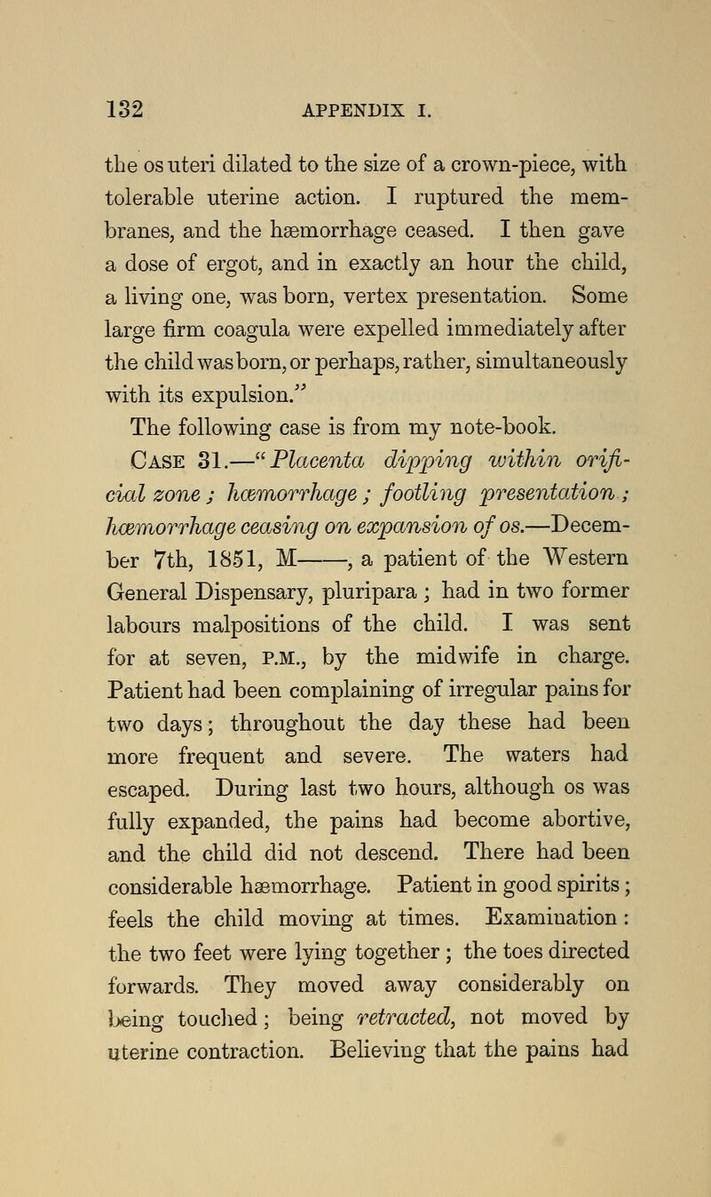 the os uteri dilated to the size of a crown-piece, with tolerable uterine action. I ruptured the mem- branes, and the haemorrhage ceased. I then gave a dose of ergot, and in exactly an hour the child, a living one, was born, vertex presentation. Some large firm coagula were expelled immediately after the child was born, or perhaps, rather, simultaneously with its expulsion/' The following case is from my note-book. Case 31.—Placenta dipping within orifi- cial zone ; hemorrhage ; footling presentation ; hemorrhage ceasing on expansion of os.—Decem- ber 7th, 1851, M , a patient of the Western General Dispensary, pluripara ; had in two former labours malpositions of the child. I was sent for at seven, P.M., by the midwife in charge. Patient had been complaining of irregular pains for two days; throughout the day these had been more frequent and severe. The waters had escaped. During last two hours, although os was fully expanded, the pains had become abortive, and the child did not descend. There had been considerable haemorrhage. Patient in good spirits; feels the child moving at times. Examination: the two feet were lying together ; the toes directed forwards. They moved away considerably on being touched; being retracted, not moved by uterine contraction. Believing that the pains had