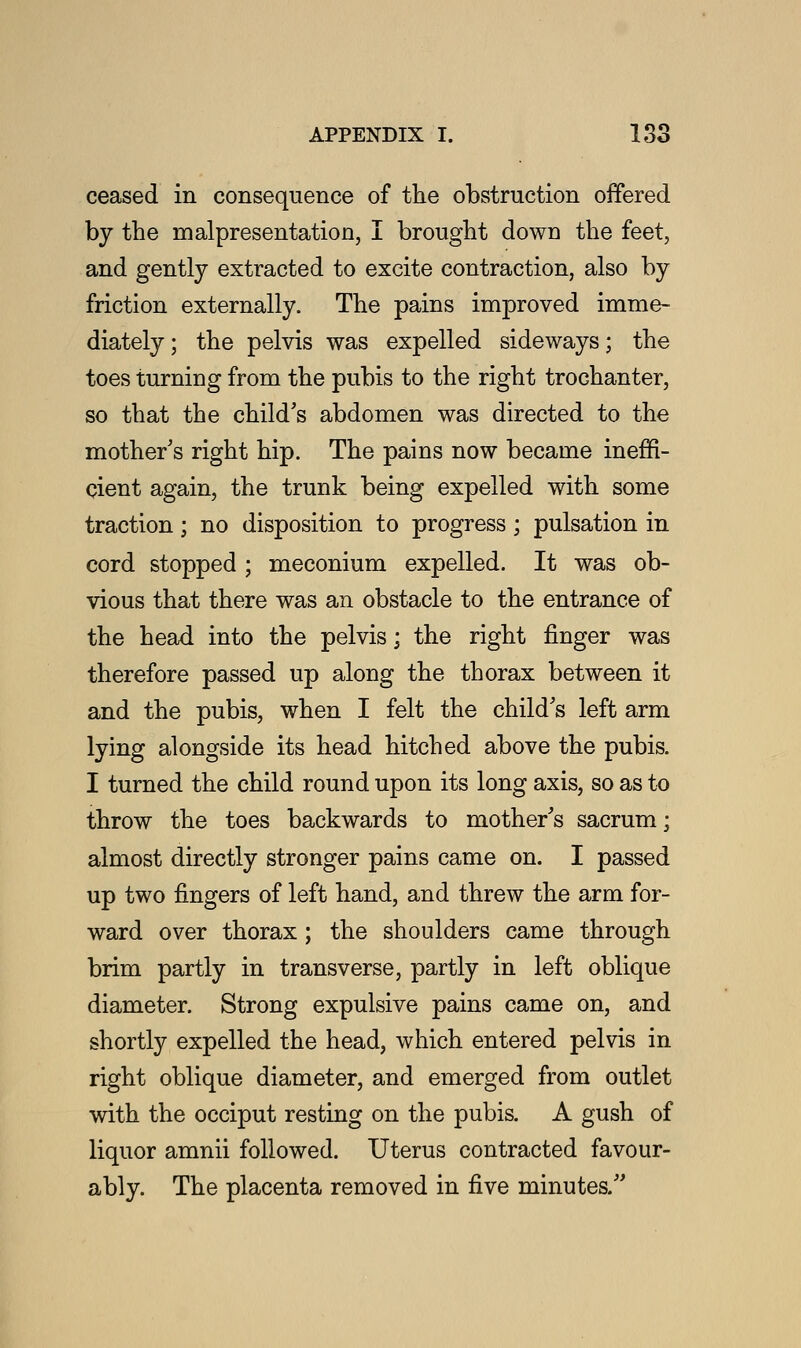 ceased in consequence of the obstruction offered by the representation, I brought dowu the feet, and gently extracted to excite contraction, also by friction externally. The pains improved imme- diately ; the pelvis was expelled sideways; the toes turning from the pubis to the right trochanter, so that the child's abdomen was directed to the mother's right hip. The pains now became ineffi- cient again, the trunk being expelled with some traction; no disposition to progress; pulsation in cord stopped ; meconium expelled. It was ob- vious that there was an obstacle to the entrance of the head into the pelvis; the right finger was therefore passed up along the thorax between it and the pubis, when I felt the child's left arm lying alongside its head hitched above the pubis. I turned the child round upon its long axis, so as to throw the toes backwards to mother's sacrum; almost directly stronger pains came on. I passed up two fingers of left hand, and threw the arm for- ward over thorax ; the shoulders came through brim partly in transverse, partly in left oblique diameter. Strong expulsive pains came on, and shortly expelled the head, which entered pelvis in right oblique diameter, and emerged from outlet with the occiput resting on the pubis. A gush of liquor amnii followed. Uterus contracted favour- ably. The placenta removed in five minutes.