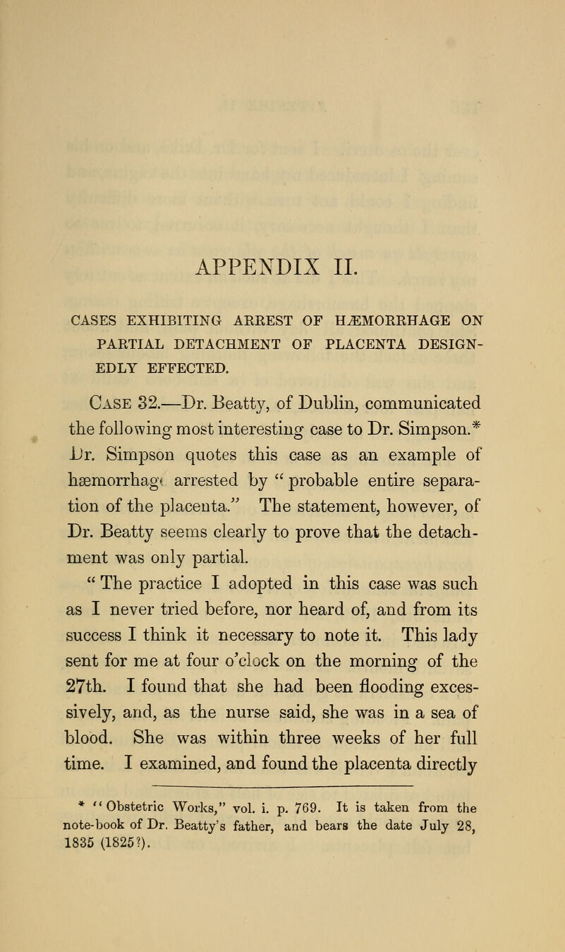 CASES EXHIBITING ARREST OF HEMORRHAGE ON PARTIAL DETACHMENT OF PLACENTA DESIGN- EDLY EFFECTED. Case 32.—Dr. Beatty, of Dublin, communicated the following most interesting case to Dr. Simpson.* Dr. Simpson quotes this case as an example of haemorrhage arrested by  probable entire separa- tion of the placenta. The statement, however, of Dr. Beatty seems clearly to prove that the detach- ment was only partial.  The practice I adopted in this case was such as I never tried before, nor heard of, and from its success I think it necessary to note it. This lady sent for me at four o'clock on the morning of the 27th. I found that she had been flooding exces- sively, and, as the nurse said, she was in a sea of blood. She was within three weeks of her full time. I examined, and found the placenta directly * Obstetric Works, vol. i. p. 769. It is taken from the note-book of Dr. Beatty's father, and bears the date July 28, 1835 (1825?).