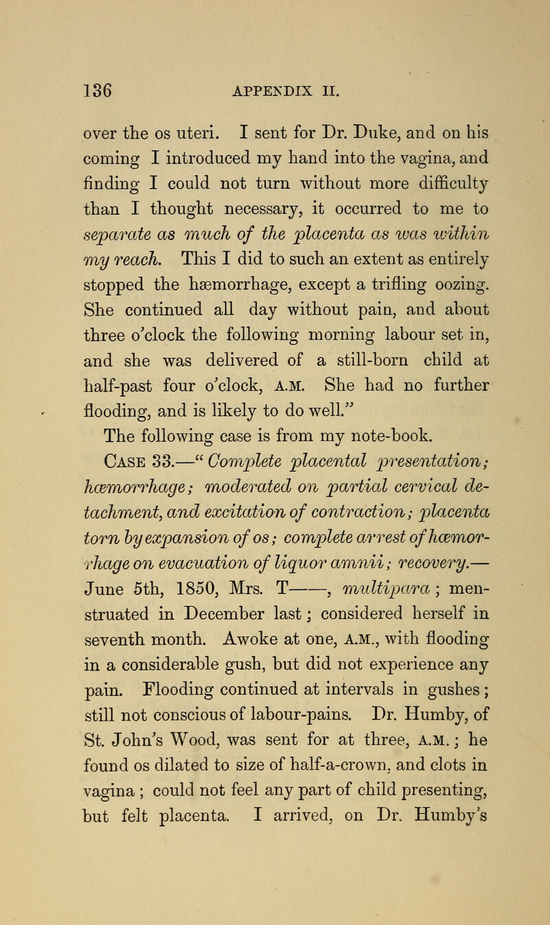 over the os uteri. I sent for Dr. Duke, arid on his coming I introduced my hand into the vagina, and finding I could not turn without more difficulty than I thought necessary, it occurred to me to separate as much of the placenta as was ivithin my reach. This I did to such an extent as entirely stopped the haemorrhage, except a trifling oozing. She continued all day without pain, and about three o'clock the following morning labour set in, and she was delivered of a still-born child at half-past four o'clock, A.M. She had no further flooding, and is likely to do well/' The following case is from my note-book. Case S3.— Complete placental presentation; haemorrhage; moderated on partial cervical de- tachment, and excitation of contraction; placenta torn by expansion ofos; complete arrest of haemor- rhage on evacuation of liquor amnii; recovery.— June 5th, 1850, Mrs. T , multipara ; men- struated in December last; considered herself in seventh month. Awoke at one, A.M., with flooding in a considerable gush, but did not experience any pain. Flooding continued at intervals in gushes ; still not conscious of labour-pains. Dr. Humby, of St. John's Wood, was sent for at three, AM.; he found os dilated to size of half-a-crown, and clots in vagina ; could not feel any part of child presenting, but felt placenta. I arrived, on Dr. Humby s