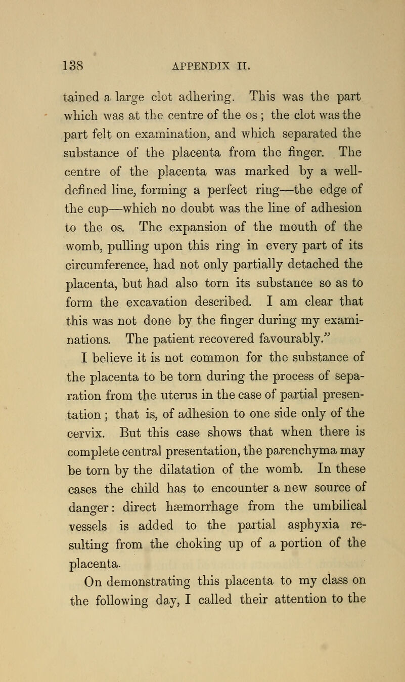 tained a large clot adhering. This was the part which was at the centre of the os ; the clot was the part felt on examination, and which separated the substance of the placenta from the finger. The centre of the placenta was marked by a well- defined line, forming a perfect ring—the edge of the cup—which no doubt was the line of adhesion to the os. The expansion of the mouth of the womb, pulling upon this ring in every part of its circumference, had not only partially detached the placenta, but had also torn its substance so as to form the excavation described. I am clear that this was not done by the finger during my exami- nations. The patient recovered favourably/' I believe it is not common for the substance of the placenta to be torn during the process of sepa- ration from the uterus in the case of partial presen- tation ; that is, of adhesion to one side only of the cervix. But this case shows that when there is complete central presentation, the parenchyma may be torn by the dilatation of the womb. In these cases the child has to encounter a new source of danger: direct haemorrhage from the umbilical vessels is added to the partial asphyxia re- sulting from the choking up of a portion of the placenta. On demonstrating this placenta to my class on the following day, I called their attention to the