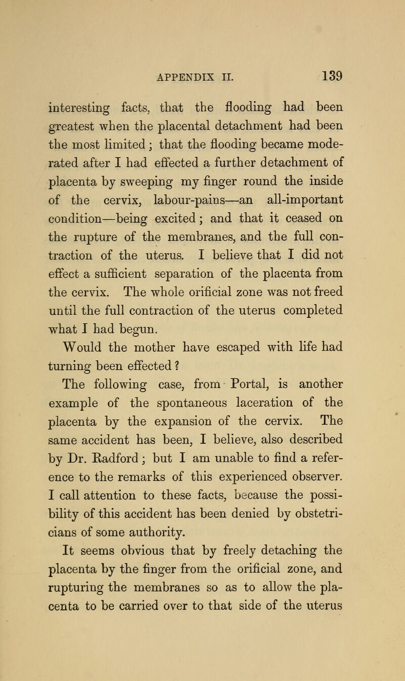 interesting facts, that the flooding had been greatest when the placental detachment had been the most limited; that the flooding became mode- rated after I had effected a further detachment of placenta by sweeping my finger round the inside of the cervix, labour-pains—an all-important condition—being excited; and that it ceased on the rupture of the membranes, and the full con- traction of the uterus. I believe that I did not effect a sufficient separation of the placenta from the cervix. The whole orificial zone was not freed until the full contraction of the uterus completed what I had begun. Would the mother have escaped with life had turning been effected ? The following case, from- Portal, is another example of the spontaneous laceration of the placenta by the expansion of the cervix. The same accident has been, I believe, also described by Dr. Radford; but I am unable to find a refer- ence to the remarks of this experienced observer. I call attention to these facts, because the possi- bility of this accident has been denied by obstetri- cians of some authority. It seems obvious that by freely detaching the placenta by the finger from the orificial zone, and rupturing the membranes so as to allow the pla- centa to be carried over to that side of the uterus