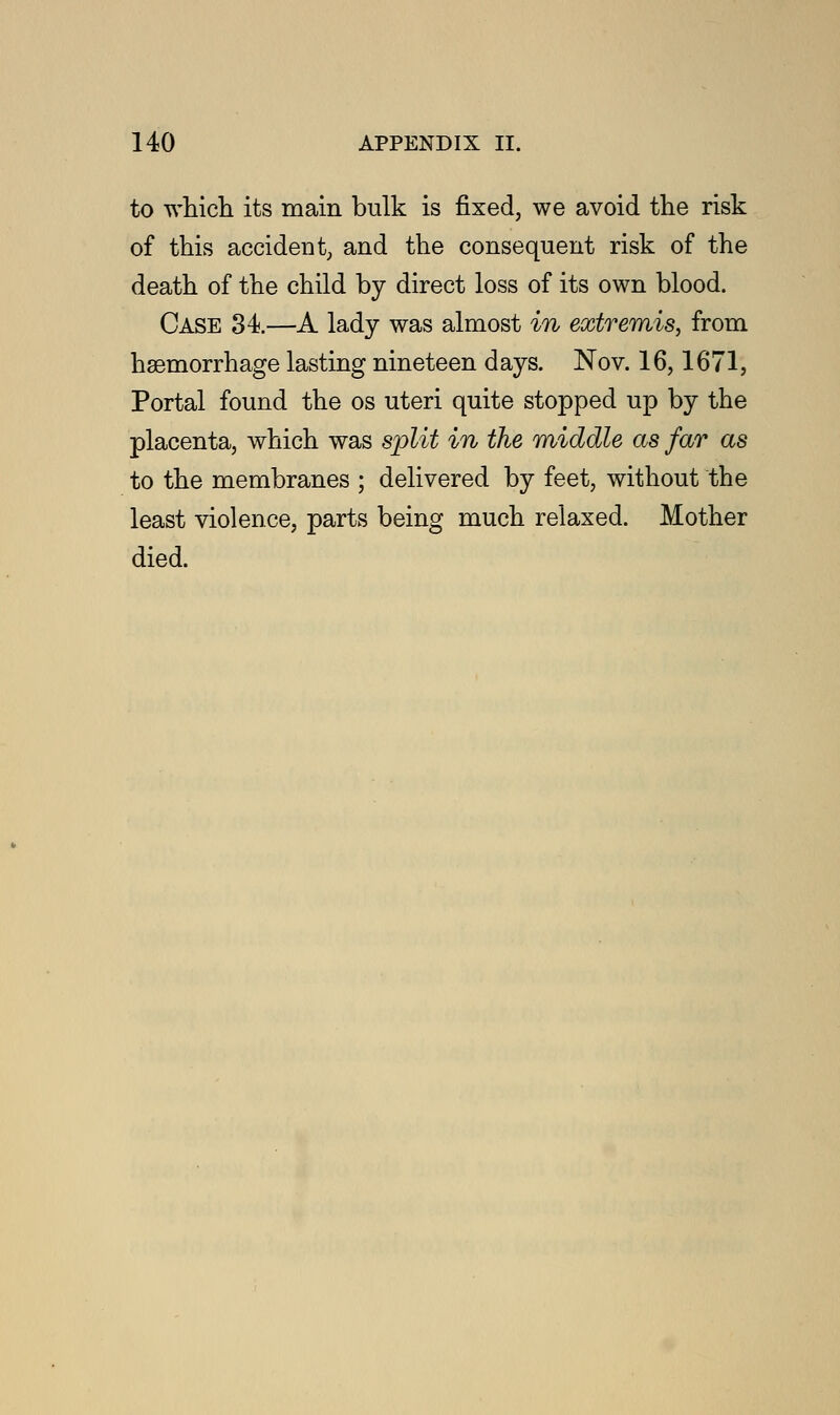 to which its main bulk is fixed, we avoid the risk of this accident, and the consequent risk of the death of the child by direct loss of its own blood. Case 34.—A lady was almost in extremis, from haemorrhage lasting nineteen days. Nov. 16,1671, Portal found the os uteri quite stopped up by the placenta, which was split in the middle as far as to the membranes ; delivered by feet, without the least violence, parts being much relaxed. Mother died.