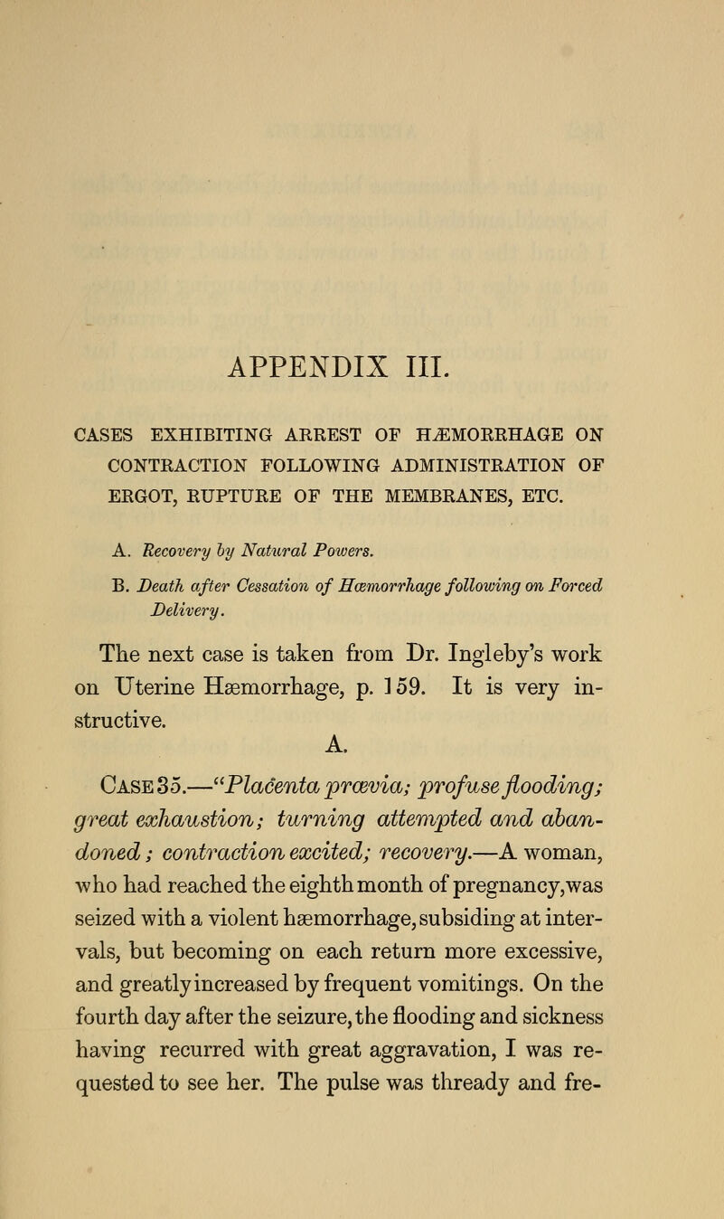 CASES EXHIBITING ARREST OF HEMORRHAGE ON CONTRACTION FOLLOWING ADMINISTRATION OF ERGOT, RUPTURE OF THE MEMBRANES, ETC. A. Recovery by Natural Powers. B. Death after Cessation of Haemorrhage following on Forced Delivery. The next case is taken from Dr. Ingleby's work on Uterine Haemorrhage, p. ] 59. It is very in- structive. A. Case 35.—Placenta prcevia; profuse flooding; great exhaustion; turning attempted and aban- doned ; contraction excited; recovery.—A woman, who had reached the eighth month of pregnancy,was seized with a violent haemorrhage, subsiding at inter- vals, but becoming on each return more excessive, and greatly increased by frequent vomitings. On the fourth day after the seizure, the flooding and sickness having recurred with great aggravation, I was re- quested to see her. The pulse was thready and fre-