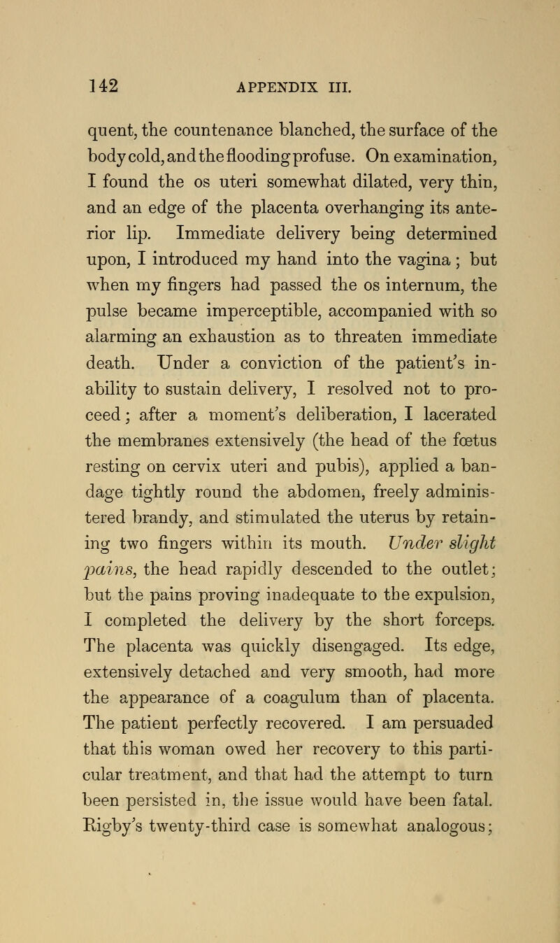 quent, the countenance blanched, the surface of the body cold, and the flooding profuse. On examination, I found the os uteri somewhat dilated, very thin, and an edge of the placenta overhanging its ante- rior lip. Immediate delivery being determined upon, I introduced my hand into the vagina ; but when my fingers had passed the os internum, the pulse became imperceptible, accompanied with so alarming an exhaustion as to threaten immediate death. Under a conviction of the patient's in- ability to sustain delivery, I resolved not to pro- ceed ; after a moment's deliberation, I lacerated the membranes extensively (the head of the foetus resting on cervix uteri and pubis), applied a ban- dage tightly round the abdomen, freely adminis- tered brandy, and stimulated the uterus by retain- ing two fingers within its mouth. Under slight pains, the head rapidly descended to the outlet; but the pains proving inadequate to the expulsion, I completed the delivery by the short forceps. The placenta was quickly disengaged. Its edge, extensively detached and very smooth, had more the appearance of a coagulum than of placenta. The patient perfectly recovered. I am persuaded that this woman owed her recovery to this parti- cular treatment, and that had the attempt to turn been persisted in, the issue would have been fatal. Bigby's twenty-third case is somewhat analogous;