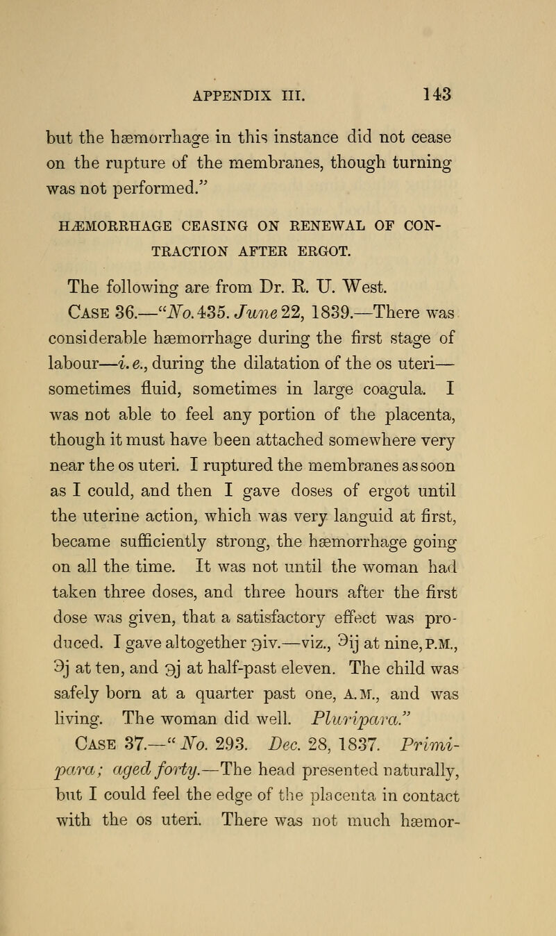 but the hemorrhage in this instance did not cease on the rupture of the membranes, though turning was not performed. HEMORRHAGE CEASING ON RENEWAL OF CON- TRACTION AFTER ERGOT. The following are from Dr. R U. West. Case 36.—NoAtt. June 22, 1839.—There was considerable haemorrhage during the first stage of labour—i.e., during the dilatation of the os uteri— sometimes fluid, sometimes in large coagula. I was not able to feel any portion of the placenta, though it must have been attached somewhere very near the os uteri. I ruptured the membranes as soon as I could, and then I gave doses of ergot until the uterine action, which was very languid at first, became sufficiently strong, the haemorrhage going on all the time. It was not until the woman had taken three doses, and three hours after the first dose was given, that a satisfactory effect was pro- duced. I gave altogether 3iv.—viz., 3ij at nine, P.M., 3j at ten, and 3j at half-past eleven. The child was safely born at a quarter past one, A.M., and was living. The woman did well. Plwipara. Case 37.—iVo. 293. Dec. 28, 1837. Primi- para; aged forty.—The head presented naturally, but I could feel the edge of the placenta in contact with the os uteri. There was not much haemor-