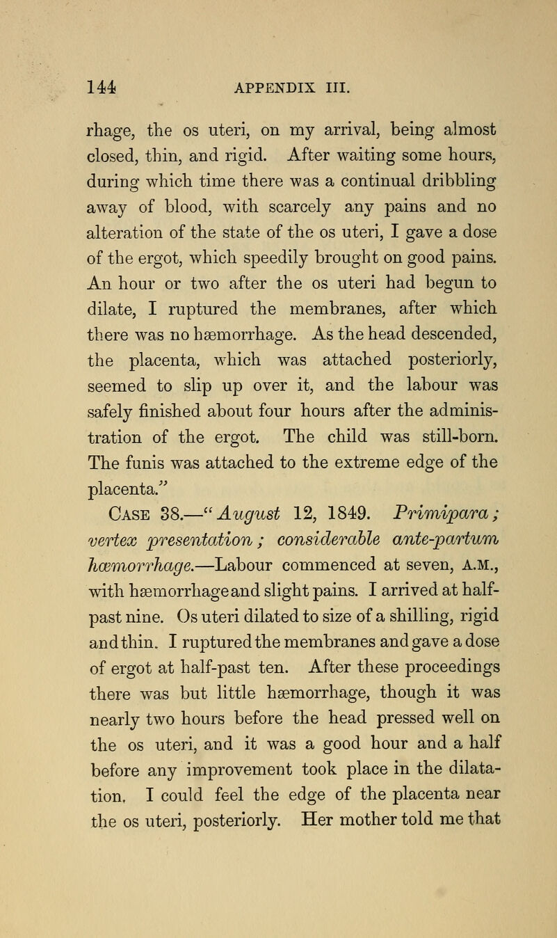 rhage, the os uteri, on my arrival, being almost closed, thin, and rigid. After waiting some hours, during which time there was a continual dribbling away of blood, with scarcely any pains and no alteration of the state of the os uteri, I gave a dose of the ergot, which speedily brought on good pains. An hour or two after the os uteri had begun to dilate, I ruptured the membranes, after which there was no hsemorrhage. As the head descended, the placenta, which was attached posteriorly, seemed to slip up over it, and the labour was safely finished about four hours after the adminis- tration of the ergot. The child was still-born. The funis was attached to the extreme edge of the placenta/' Case 38.—August 12, 1849. Primipara; vertex presentation; considerable ante-partum haemorrhage.—Labour commenced at seven, A.M., with hsemorrhage and slight pains. I arrived at half- past nine. Os uteri dilated to size of a shilling, rigid and thin. I ruptured the membranes and gave a dose of ergot at half-past ten. After these proceedings there was but little haemorrhage, though it was nearly two hours before the head pressed well on the os uteri, and it was a good hour and a half before any improvement took place in the dilata- tion. I could feel the edge of the placenta near the os uteri, posteriorly. Her mother told me that