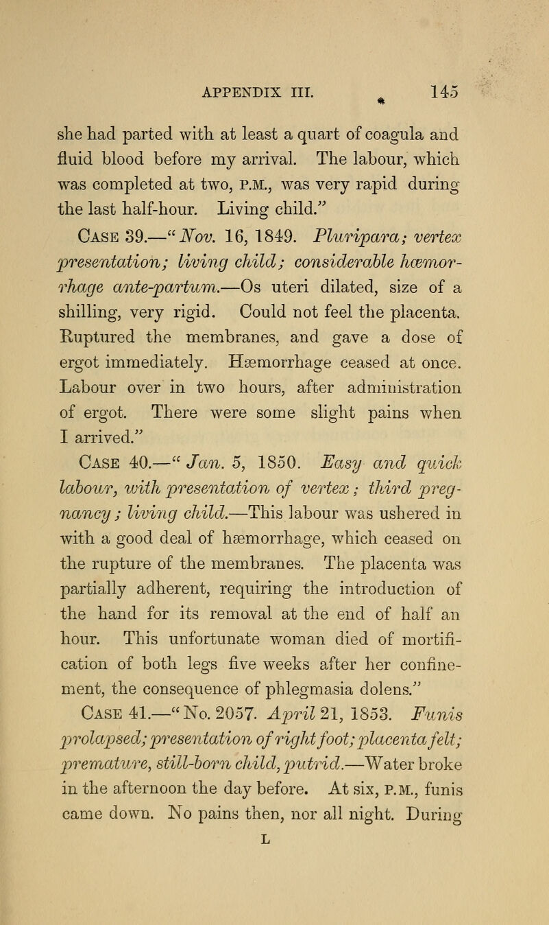 she had parted with at least a quart of coagula and fluid blood before my arrival. The labour, which was completed at two, P.M., was very rapid during the last half-hour. Living child/' Case 39.—Nov. 16, 1849. Pluripara; vertex presentation; living child; considerable haemor- rhage ante-partum.—Os uteri dilated, size of a shilling, very rigid. Could not feel the placenta. Ruptured the membranes, and gave a dose of ergot immediately. Haemorrhage ceased at once. Labour over in two hours, after administration of ergot. There were some slight pains when I arrived.5' Case 40.— Jan. 5, 1850. Easy and quick labour, with presentation of vertex; third preg- nancy ; living child.—This labour was ushered in with a good deal of haemorrhage, which ceased on the rupture of the membranes. The placenta was partially adherent, requiring the introduction of the hand for its removal at the end of half an hour. This unfortunate woman died of mortifi- cation of both legs five weeks after her confine- ment, the consequence of phlegmasia dolens. Case 41.—No. 2057. April 21, 1853. Funis prolapsed; presentation of right foot; placenta felt; premature, still-born child, putrid.—Water broke in the afternoon the day before. At six, p.m., funis came down. No pains then, nor all night. During L