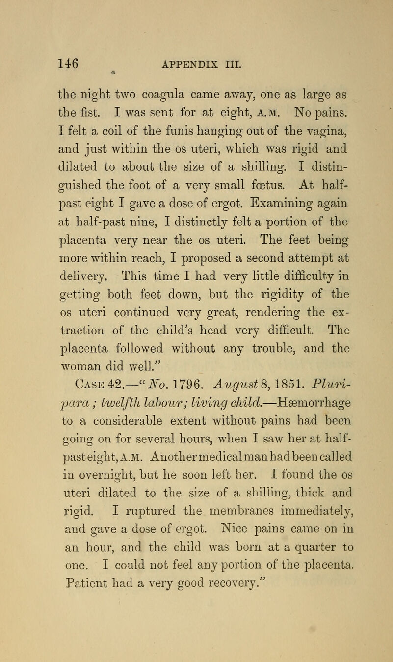 the night two coagula came away, one as large as the fist. I was sent for at eight, A.M. No pains. I felt a coil of the funis hanging out of the vagina, and just within the os uteri, which was rigid and di]ated to about the size of a shilling. I distin- guished the foot of a very small foetus. At half- past eight I gave a dose of ergot. Examining again at half-past nine, I distinctly felt a portion of the placenta very near the os uteri. The feet being more within reach, I proposed a second attempt at delivery. This time I had very little difficulty in getting both feet down, but the rigidity of the os uteri continued very great, rendering the ex- traction of the child's head very difficult. The placenta followed without any trouble, and the woman did well. Case 42.—No. 1796. August8,1851. Pluri- para ; twelfth labour; living child.—Haemorrhage to a considerable extent without pains had been going on for several hours, when I saw her at half- past eight, A.M. Another medical man had been called in overnight, but he soon left her. I found the os uteri dilated to the size of a shilling, thick and rigid. I ruptured the membranes immediately, and gave a dose of ergot. Nice pains came on in an hour, and the child was born at a quarter to one. I could not feel any portion of the placenta, Patient had a very good recovery/''