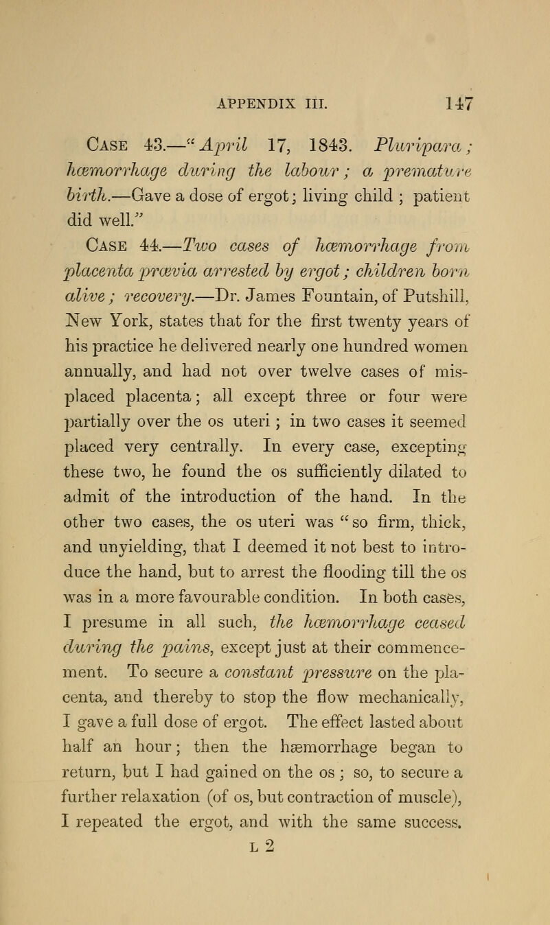 Case 43.—April 17, 1843. Plaripara; hcemorrhage during the labour; a premature birth.—Gave a dose of ergot; living child ; patient did well/' Case 44.—Two cases of hosmorrhage from placentaproevia arrested by ergot; children bom alive ; recovery.—Dr. James Fountain, of Putshill, New York, states that for the first twenty years of his practice he delivered nearly one hundred women annually, and had not over twelve cases of mis- placed placenta; all except three or four were partially over the os uteri; in two cases it seemed placed very centrally. In every case, excepting these two, he found the os sufficiently dilated to admit of the introduction of the hand. In the other two cases, the os uteri was so firm, thick, and unyielding, that I deemed it not best to intro- duce the hand, but to arrest the flooding till the os was in a more favourable condition. In both cases, I presume in all such, the haemorrhage ceased during the pains, except just at their commence- ment. To secure a constant pressure on the pla- centa, and thereby to stop the flow mechanically, I gave a full dose of ergot. The effect lasted about half an hour; then the haemorrhage began to return, but I had gained on the os ; so, to secure a further relaxation (of os, but contraction of muscle), I repeated the ergot, and with the same success. L 2