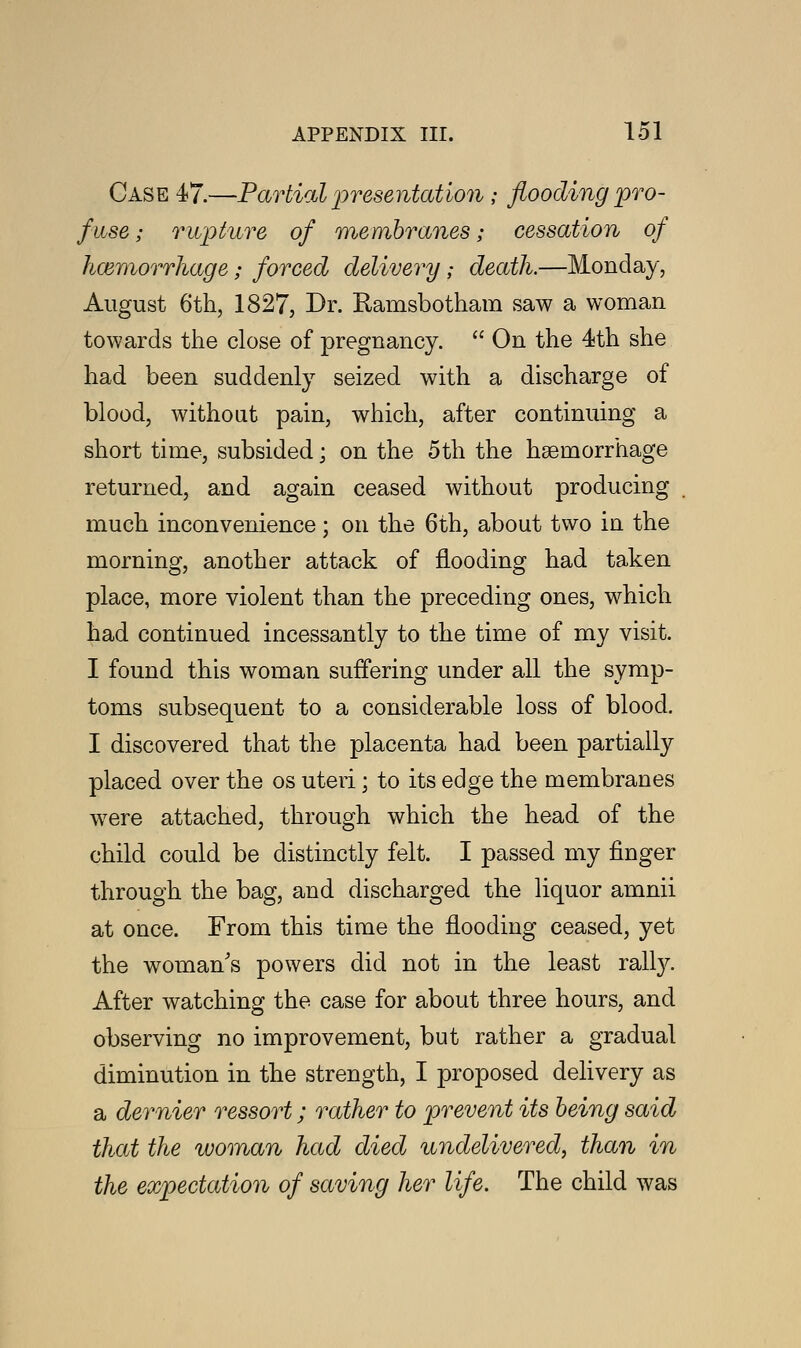 Case 47.—Partial presentation; flooding pro- fuse ; rupture of membranes; cessation of haemorrhage; forced delivery; death.—Monday, August 6th, 1827, Br. Kamsbotham saw a woman towards the close of pregnancy.  On the 4th she had been suddenly seized with a discharge of blood, without pain, which, after continuing a short time, subsided; on the 5th the haemorrhage returned, and again ceased without producing much inconvenience ; on the 6th, about two in the morning, another attack of flooding had taken place, more violent than the preceding ones, which had continued incessantly to the time of my visit. I found this woman suffering under all the symp- toms subsequent to a considerable loss of blood. I discovered that the placenta had been partially placed over the os uteri; to its edge the membranes were attached, through which the head of the child could be distinctly felt. I passed my finger through the bag, and discharged the liquor amnii at once. From this time the flooding ceased, yet the woman's powers did not in the least rally. After watching the case for about three hours, and observing no improvement, but rather a gradual diminution in the strength, I proposed delivery as a dernier ressort; rather to prevent its being said that the woman had died undelivered, than in the expectation of saving her life. The child was