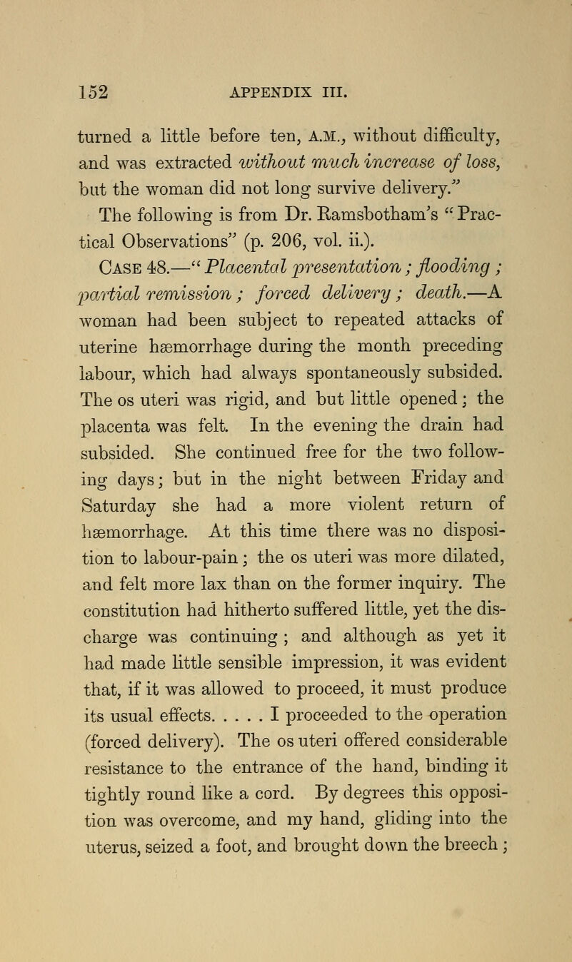 turned a little before ten, AM., without difficulty, and was extracted without ranch increase of loss, but the woman did not long survive delivery/'' The following is from Dr. Ramsbotham's  Prac- tical Observations (p. 206, vol. ii.). Case 48.— Placental presentation ; flooding ; partial remission ; forced delivery ; death.—A woman had been subject to repeated attacks of uterine hemorrhage during the month preceding labour, which had always spontaneously subsided. The os uteri was rigid, and but little opened; the placenta was felt. In the evening the drain had subsided. She continued free for the two follow- ing days; but in the night between Friday and Saturday she had a more violent return of haemorrhage. At this time there was no disposi- tion to labour-pain; the os uteri was more dilated, and felt more lax than on the former inquiry. The constitution had hitherto suffered little, yet the dis- charge was continuing ; and although as yet it had made little sensible impression, it was evident that, if it was allowed to proceed, it must produce its usual effects I proceeded to the operation (forced delivery). The os uteri offered considerable resistance to the entrance of the hand, binding it tightly round like a cord. By degrees this opposi- tion was overcome, and my hand, gliding into the uterus, seized a foot, and brought down the breech ;