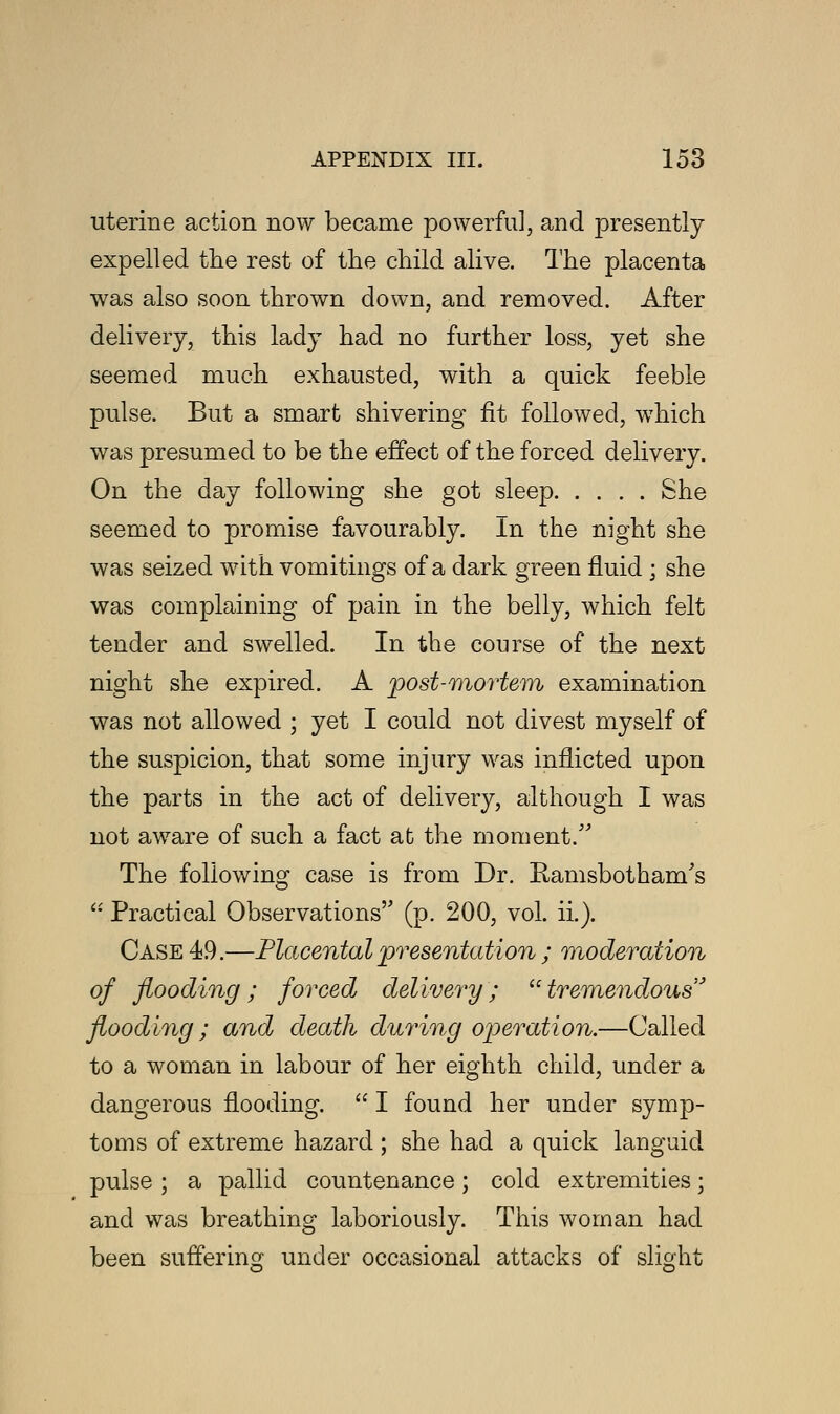 uterine action now became powerful, and presently expelled the rest of the child alive. The placenta was also soon thrown down, and removed. After delivery, this lady had no further loss, yet she seemed much exhausted, with a quick feeble pulse. But a smart shivering fit followed, which was presumed to be the effect of the forced delivery. On the day following she got sleep She seemed to promise favourably. In the night she was seized with vomitings of a dark green fluid ; she was complaining of pain in the belly, which felt tender and swelled. In the course of the next night she expired. A post-mortem examination was not allowed ; yet I could not divest myself of the suspicion, that some injury was inflicted upon the parts in the act of delivery, although I was not aware of such a fact at the moment/' The following case is from Dr. Ramsbotham's  Practical Observations (p. 200, vol. ii.). Case 49.—Placental presentation ; moderation of flooding; forced delivery; tremendous' flooding; and death during operation.—Called to a woman in labour of her eighth child, under a dangerous flooding.  I found her under symp- toms of extreme hazard ; she had a quick languid pulse ; a pallid countenance; cold extremities; and was breathing laboriously. This woman had been suffering under occasional attacks of slight