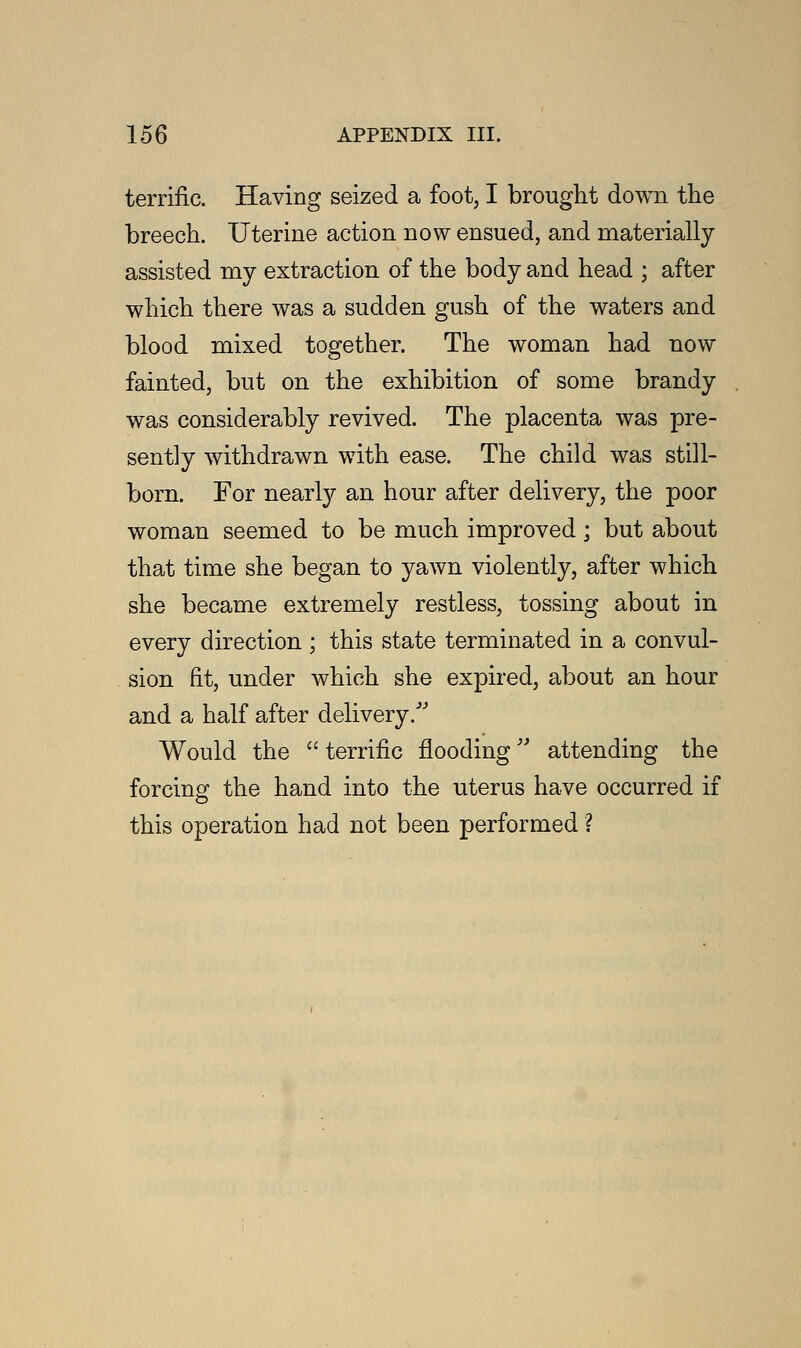 terrific. Having seized a foot, I brought down the breech. Uterine action now ensued, and materially assisted my extraction of the body and head ; after which there was a sudden gush of the waters and blood mixed together. The woman had now fainted, but on the exhibition of some brandy was considerably revived. The placenta was pre- sently withdrawn with ease. The child was still- born. For nearly an hour after delivery, the poor woman seemed to be much improved ; but about that time she began to yawn violently, after which she became extremely restless, tossing about in every direction ; this state terminated in a convul- sion fit, under which she expired, about an hour and a half after delivery. Would the  terrific flooding attending the forcing1 the hand into the uterus have occurred if this operation had not been performed ?