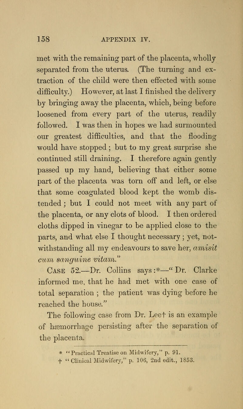 met with the remaining part of the placenta, wholly separated from the uterus. (The turning and ex- traction of the child were then effected with some difficulty.) However, at last I finished the delivery by bringing away the placenta, which, being before loosened from every part of the uterus, readily followed. I was then in hopes we had surmounted our greatest difficulties, and that the flooding would have stopped ; but to my great surprise she continued still draining. I therefore again gently passed up my hand, believing that either some part of the placenta was torn off and left, or else that some coagulated blood kept the womb dis- tended ; but I could not meet with any part of the placenta, or any clots of blood. I then ordered cloths dipped in vinegar to be applied close to the parts, and what else I thought necessary; yet, not- withstanding all my endeavours to save her, amisit cum sanguine vitam. Case 52.—Dr. Collins says :*— Dr. Clarke informed me, that he had met with one case of total separation ; the patient was dying before he reached the house/' The following case from Dr. Leef is an example of haemorrhage persisting after the separation of the placenta. * Practical Treatise on Midwifery, p. 91. f  Clinical Midwifery/' p. 106, 2nd edit., 1853.