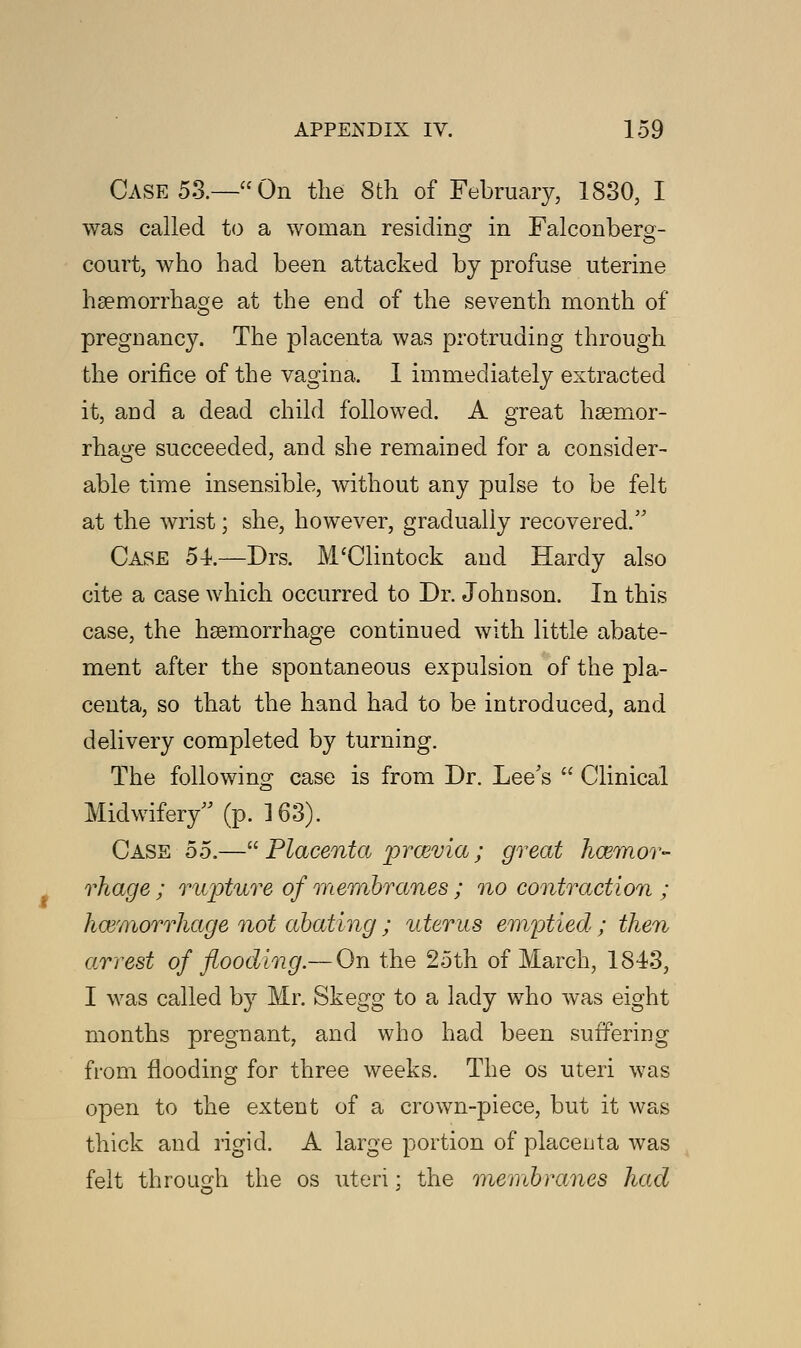 Case 53.—On the 8th of February, 1830, I was called to a woman residing in Falconberg- court, who had been attacked by profuse uterine haemorrhage at the end of the seventh month of pregDancy. The placenta was protruding through the orifice of the vagina. 1 immediately extracted it, and a dead child followed. A great haemor- rhage succeeded, and she remained for a consider- able time insensible, without any pulse to be felt at the wrist; she, however, gradually recovered. Case 54.—Drs. M'Clintock and Hardy also cite a case which occurred to Dr. Johnson. In this case, the haemorrhage continued with little abate- ment after the spontaneous expulsion of the pla- centa, so that the hand had to be introduced, and delivery completed by turning. The following case is from Dr. Lee's  Clinical Midwifery (p. 163). Case 55.— Placenta prcevia ; great haemor- rhage ; rupture of membranes ; no contraction ; hemorrhage not abating ; uterus emptied ; then arrest of flooding.— On the 25th of March, 1843, I was called by Mr. Skegg to a lady who was eight months pregnant, and who had been suffering from flooding for three weeks. The os uteri was open to the extent of a crown-piece, but it was thick and rigid. A large portion of placenta was felt through the os uteri; the membranes had