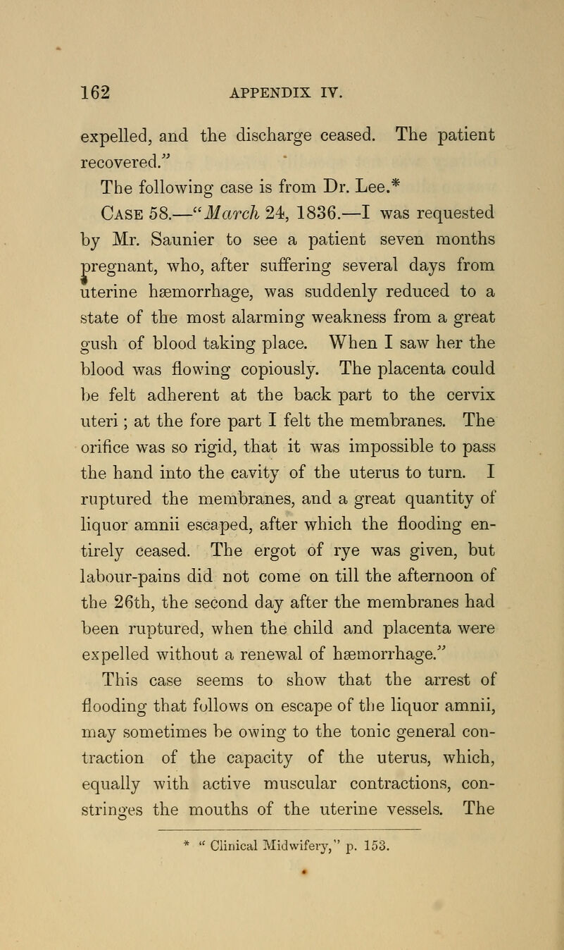 expelled, and the discharge ceased. The patient recovered. The following case is from Dr. Lee.* Case 58.—March 24, 1836.—I was requested by Mr. Saunier to see a patient seven months pregnant, who, after suffering several days from uterine haemorrhage, was suddenly reduced to a state of the most alarming weakness from a great gush of blood taking place. When I saw her the blood was flowing copiously. The placenta could be felt adherent at the back part to the cervix uteri; at the fore part I felt the membranes. The orifice was so rigid, that it was impossible to pass the hand into the cavity of the uterus to turn. I ruptured the membranes, and a great quantity of liquor amnii escaped, after which the flooding en- tirely ceased. The ergot of rye was given, but labour-pains did not come on till the afternoon of the 26th, the second day after the membranes had been ruptured, when the child and placenta were expelled without a renewal of haemorrhage. This case seems to show that the arrest of flooding that follows on escape of the liquor amnii, may sometimes be owing to the tonic general con- traction of the capacity of the uterus, which, equally with active muscular contractions, con- stringes the mouths of the uterine vessels. The  Clinical Midwifery, p. 153.