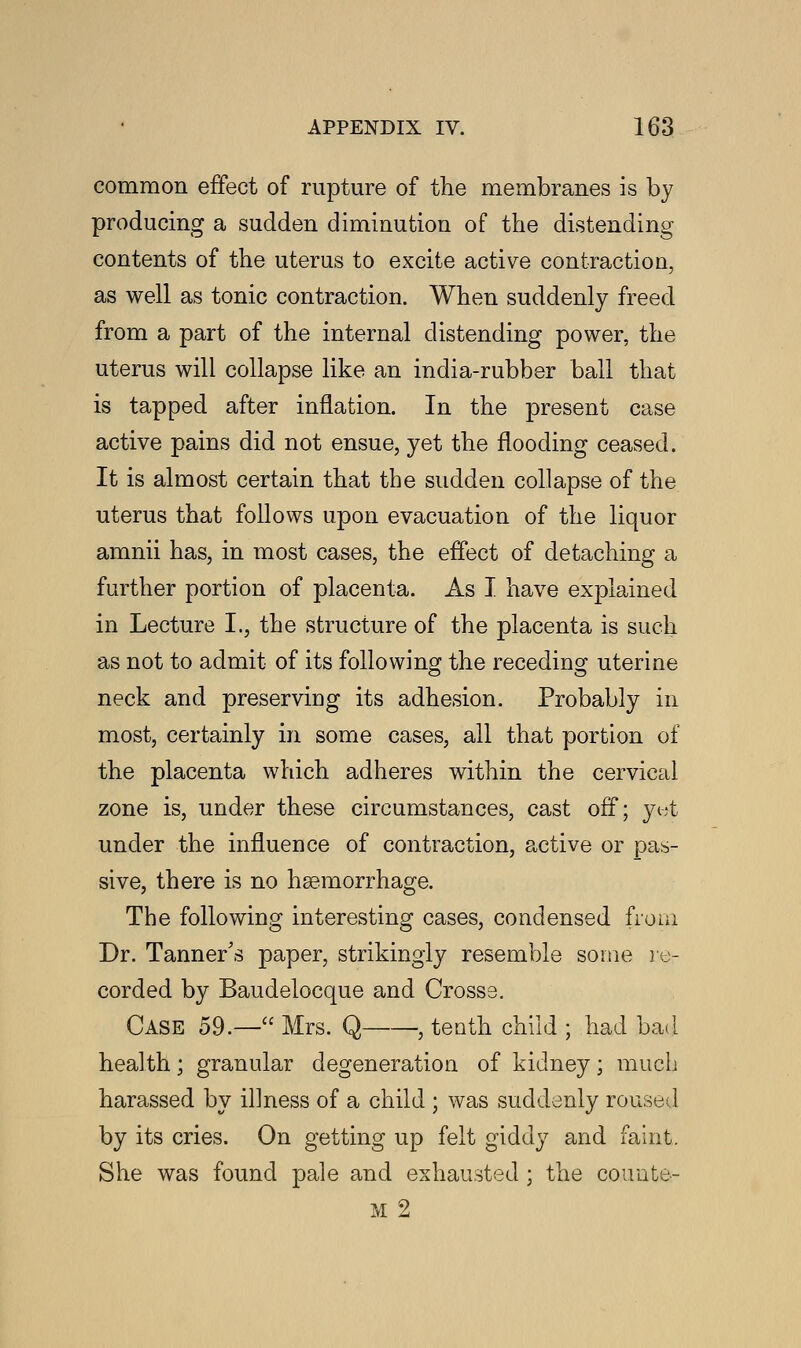 common effect of rupture of the membranes is by producing a sudden diminution of the distending contents of the uterus to excite active contraction, as well as tonic contraction. When suddenly freed from a part of the internal distending power, the uterus will collapse like an india-rubber ball that is tapped after inflation. In the present case active pains did not ensue, yet the flooding ceased. It is almost certain that the sudden collapse of the uterus that follows upon evacuation of the liquor amnii has, in most cases, the effect of detaching a further portion of placenta. As I have explained in Lecture I., the structure of the placenta is such as not to admit of its following the receding uterine neck and preserving its adhesion. Probably in most, certainly in some cases, all that portion of the placenta which adheres within the cervical zone is, under these circumstances, cast off; yet under the influence of contraction, active or pas- sive, there is no haemorrhage. The following interesting cases, condensed from Dr. Tanner's paper, strikingly resemble some re- corded by Baudelocque and Crosss. Case 59.— Mrs. Q , tenth child ; had bad health; granular degeneration of kidney; much harassed by il]ness of a child ; was suddenly roused by its cries. On getting up felt giddy and faint. She was found pale and exhausted ; the couute- M 2
