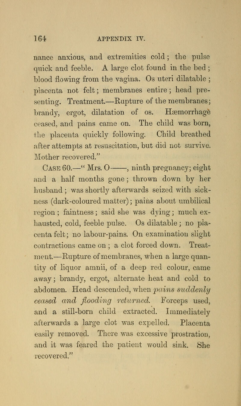 nance anxious, and extremities cold; the pulse quick and feeble. A large clot found in the bed ; blood flowing from the vagina. Os uteri dilatable ; placenta not felt; membranes entire ; head pre- senting. Treatment.—Rapture of the membranes; brandy, ergot, dilatation of os. Haemorrhage ceased, and pains came on. The child was born, the placenta quickly following. Child breathed after attempts at resuscitation, but did not survive. Mother recovered/' Case 60.— Mrs. O , ninth pregnancy; eight and a half months gone ; thrown down by her husband ; was shortly afterwards seized with sick- ness (dark-coloured matter); pains about umbilical region ; faintness; said she was dying; much ex- hausted, cold, feeble pulse. Os dilatable ; no pla- centa felt; no labour-pains. On examination slight contractions came on ; a clot forced down. Treat- ment.—Rupture of membranes, when a large quan- tity of liquor amnii, of a deep red colour, came away; brandy, ergot, alternate heat and cold to abdomen. Head descended, when pains suddenly ceased and flooding returned. Forceps used, and a still-born child extracted. Immediately afterwards a large clot was expelled. Placenta easily removed. There was excessive prostration, and it was feared the patient would sink. She recovered.