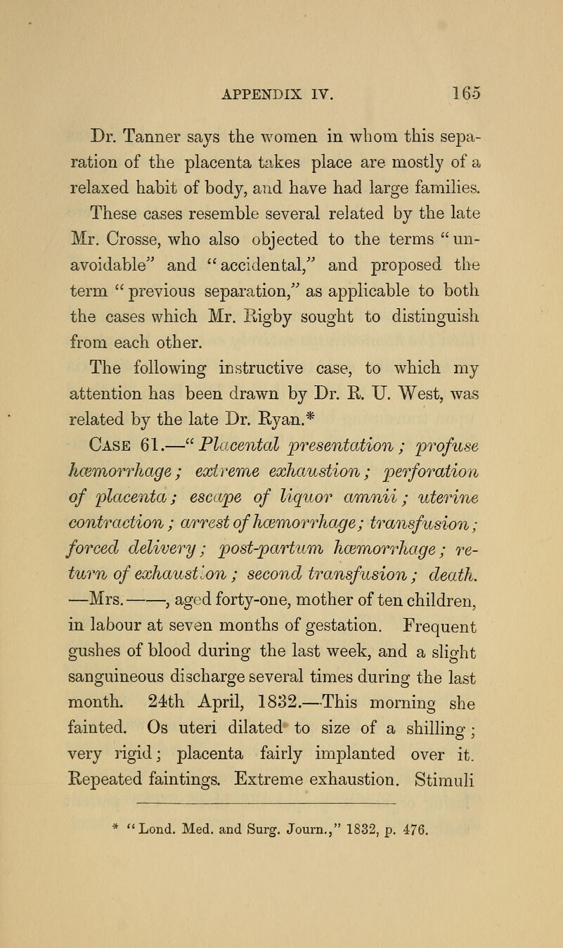 Dr. Tanner says the women in whom this sepa- ration of the placenta takes place are mostly of a relaxed habit of body, and have had large families. These cases resemble several related by the late Mr. Crosse, who also objected to the terms un- avoidable and accidental/' and proposed the term  previous separation, as applicable to both the cases which Mr. Rigby sought to distinguish from each other. The following instructive case, to which my attention has been drawn by Dr. R. U. West, was related by the late Dr. Ryan.* Case 61.—Placental presentation; profuse hcemorrhage; extreme exhaustion; perforation of placenta; escape of liquor amnii; uterine contraction ; arrest of hcemorrhage; transfusion; forced delivery; post-partum hcemorrhage; re- turn of exhaustion ; second transfusion ; death. —Mrs. , aged forty-one, mother often children, in labour at seven months of gestation. Frequent gushes of blood during the last week, and a slight sanguineous discharge several times during the last month. 24th April, 18.32.—This morning she fainted. Os uteri dilated to size of a shilling; very rigid; placenta fairly implanted over it. Repeated fain tings. Extreme exhaustion. Stimuli Lond. Med. and Surg. Journ., 1832, p. 476.