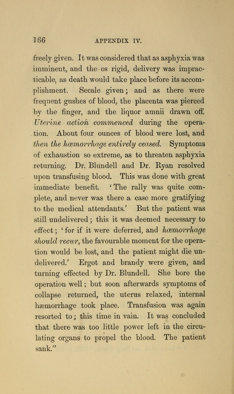 freely given. It was considered that as asphyxia was imminent, and the os rigid, delivery was imprac- ticable, as death would take place before its accom- plishment. Secale given; and as there were frequent gushes of blood, the placenta was pierced by the finger, and the liquor amnii drawn off. Uterine action commenced during the opera- tion. About four ounces of blood were lost, and then the hcemorrhage entirely ceased. Symptoms of exhaustion so extreme, as to threaten asphyxia returning. Dr. Blundell and Dr. Ryan resolved upon transfusing blood. This was done with great immediate benefit. ' The rally was quite com- plete, and never was there a case more gratifying to the medical attendants/ But the patient was still undelivered; this it was deemed necessary to effect; ' for if it were deferred, and hcemorrhage should recur, the favourable moment for the opera- tion would be lost, and the patient might die un- delivered/ Ergot and brandy were given, and turning effected by Dr. Blundell. She bore the operation well; but soon afterwards symptoms of collapse returned, the uterus relaxed, internal hemorrhage took place. Transfusion was again resorted to; this time in vain. It was concluded that there was too little power left in the circu- lating organs to propel the blood. The patient sank/'