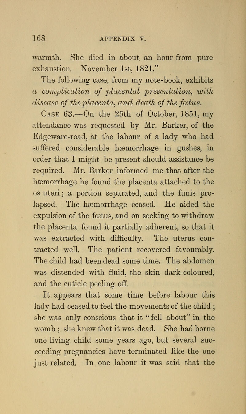 warmth. She died in about an hour from pure exhaustion. November 1st, 1821. The following case, from my note-book, exhibits a complication of placental presentation, with disease of the placenta, and death of the foetus. Case 63.—On the 25th of October, 1851, my attendance was requested by Mr. Barker, of the Edge ware-road, at the labour of a lady who had suffered considerable haemorrhage in gushes, in order that I might be present should assistance be required. Mr. Barker informed me that after the haemorrhage he found the placenta attached to the os uteri; a portion separated, and the funis pro- lapsed. The haemorrhage ceased. He aided the expulsion of the foetus, and on seeking to withdraw the placenta found it partially adherent, so that it was extracted with difficulty. The uterus con- tracted well. The patient recovered favourably. The child had been dead some time. The abdomen was distended with fluid, the skin dark-coloured, and the cuticle peeling off. It appears that some time before labour this lady had ceased to feel the movements of the child ; she was only conscious that it  fell about in the womb ; she knew that it was dead. She had borne one living child some years ago, but several suc- ceeding pregnancies have terminated like the one just related. In one labour it was said that the