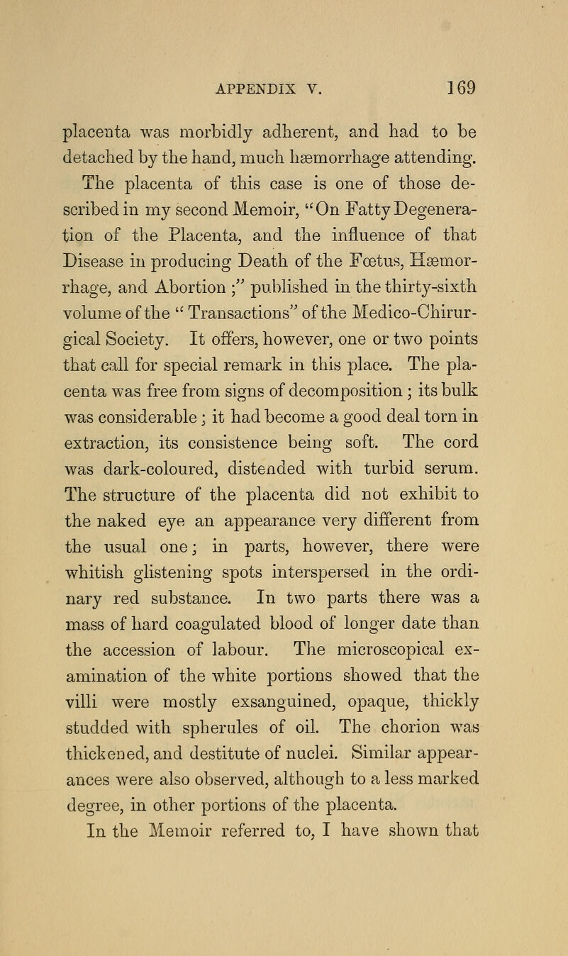 placenta was morbidly adherent, and had to be detached by the hand, much haemorrhage attending. The placenta of this case is one of those de- scribed in my second Memoir, On Fatty Degenera- tion of the Placenta, and the influence of that Disease in producing Death of the Foetus, Haemor- rhage, and Abortion ; published in the thirty-sixth volume of the  Transactions of the Medico-Chirur- gical Society. It offers, however, one or two points that call for special remark in this place. The pla- centa was free from signs of decomposition ; its bulk was considerable; it had become a good deal torn in extraction, its consistence being soft. The cord was dark-coloured, distended with turbid serum. The structure of the placenta did not exhibit to the naked eye an appearance very different from the usual one; in parts, however, there were whitish glistening spots interspersed in the ordi- nary red substance. In two parts there was a mass of hard coagulated blood of longer date than the accession of labour. The microscopical ex- amination of the white portions showed that the villi were mostly exsanguined, opaque, thickly studded with spherules of oil. The chorion was thickened, and destitute of nuclei. Similar appear- ances were also observed, although to a less marked degree, in other portions of the placenta. In the Memoir referred to, I have shown that